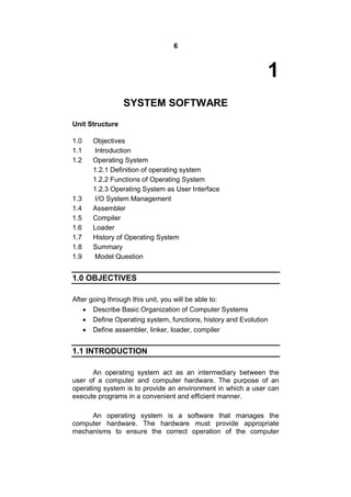 6
1
SYSTEM SOFTWARE
Unit Structure
1.0 Objectives
1.1 Introduction
1.2 Operating System
1.2.1 Definition of operating system
1.2.2 Functions of Operating System
1.2.3 Operating System as User Interface
1.3 I/O System Management
1.4 Assembler
1.5 Compiler
1.6 Loader
1.7 History of Operating System
1.8 Summary
1.9 Model Question
1.0 OBJECTIVES
After going through this unit, you will be able to:
 Describe Basic Organization of Computer Systems
 Define Operating system, functions, history and Evolution
 Define assembler, linker, loader, compiler
1.1 INTRODUCTION
An operating system act as an intermediary between the
user of a computer and computer hardware. The purpose of an
operating system is to provide an environment in which a user can
execute programs in a convenient and efficient manner.
An operating system is a software that manages the
computer hardware. The hardware must provide appropriate
mechanisms to ensure the correct operation of the computer
 