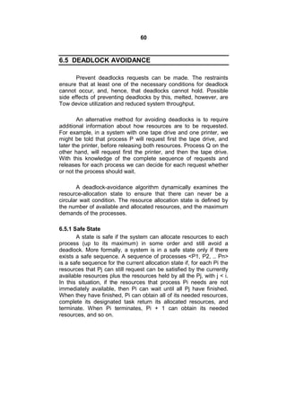 60
6.5 DEADLOCK AVOIDANCE
Prevent deadlocks requests can be made. The restraints
ensure that at least one of the necessary conditions for deadlock
cannot occur, and, hence, that deadlocks cannot hold. Possible
side effects of preventing deadlocks by this, melted, however, are
Tow device utilization and reduced system throughput.
An alternative method for avoiding deadlocks is to require
additional information about how resources are to be requested.
For example, in a system with one tape drive and one printer, we
might be told that process P will request first the tape drive, and
later the printer, before releasing both resources. Process Q on the
other hand, will request first the printer, and then the tape drive.
With this knowledge of the complete sequence of requests and
releases for each process we can decide for each request whether
or not the process should wait.
A deadlock-avoidance algorithm dynamically examines the
resource-allocation state to ensure that there can never be a
circular wait condition. The resource allocation state is defined by
the number of available and allocated resources, and the maximum
demands of the processes.
6.5.1 Safe State
A state is safe if the system can allocate resources to each
process (up to its maximum) in some order and still avoid a
deadlock. More formally, a system is in a safe state only if there
exists a safe sequence. A sequence of processes <P1, P2, .. Pn>
is a safe sequence for the current allocation state if, for each Pi the
resources that Pj can still request can be satisfied by the currently
available resources plus the resources held by all the Pj, with j < i.
In this situation, if the resources that process Pi needs are not
immediately available, then Pi can wait until all Pj have finished.
When they have finished, Pi can obtain all of its needed resources,
complete its designated task return its allocated resources, and
terminate. When Pi terminates, Pi + 1 can obtain its needed
resources, and so on.
 
