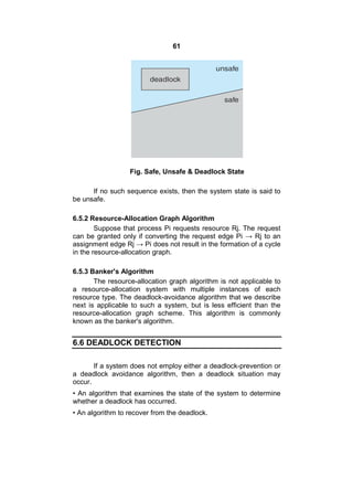 61
Fig. Safe, Unsafe & Deadlock State
If no such sequence exists, then the system state is said to
be unsafe.
6.5.2 Resource-Allocation Graph Algorithm
Suppose that process Pi requests resource Rj. The request
can be granted only if converting the request edge Pi → Rj to an
assignment edge Rj → Pi does not result in the formation of a cycle
in the resource-allocation graph.
6.5.3 Banker's Algorithm
The resource-allocation graph algorithm is not applicable to
a resource-allocation system with multiple instances of each
resource type. The deadlock-avoidance algorithm that we describe
next is applicable to such a system, but is less efficient than the
resource-allocation graph scheme. This algorithm is commonly
known as the banker's algorithm.
6.6 DEADLOCK DETECTION
If a system does not employ either a deadlock-prevention or
a deadlock avoidance algorithm, then a deadlock situation may
occur.
• An algorithm that examines the state of the system to determine
whether a deadlock has occurred.
• An algorithm to recover from the deadlock.
 