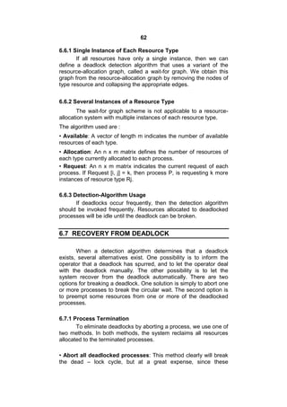 62
6.6.1 Single Instance of Each Resource Type
If all resources have only a single instance, then we can
define a deadlock detection algorithm that uses a variant of the
resource-allocation graph, called a wait-for graph. We obtain this
graph from the resource-allocation graph by removing the nodes of
type resource and collapsing the appropriate edges.
6.6.2 Several Instances of a Resource Type
The wait-for graph scheme is not applicable to a resource-
allocation system with multiple instances of each resource type.
The algorithm used are :
• Available: A vector of length m indicates the number of available
resources of each type.
• Allocation: An n x m matrix defines the number of resources of
each type currently allocated to each process.
• Request: An n x m matrix indicates the current request of each
process. If Request [i, j] = k, then process P, is requesting k more
instances of resource type Rj.
6.6.3 Detection-Algorithm Usage
If deadlocks occur frequently, then the detection algorithm
should be invoked frequently. Resources allocated to deadlocked
processes will be idle until the deadlock can be broken.
6.7 RECOVERY FROM DEADLOCK
When a detection algorithm determines that a deadlock
exists, several alternatives exist. One possibility is to inform the
operator that a deadlock has spurred, and to let the operator deal
with the deadlock manually. The other possibility is to let the
system recover from the deadlock automatically. There are two
options for breaking a deadlock. One solution is simply to abort one
or more processes to break the circular wait. The second option is
to preempt some resources from one or more of the deadlocked
processes.
6.7.1 Process Termination
To eliminate deadlocks by aborting a process, we use one of
two methods. In both methods, the system reclaims all resources
allocated to the terminated processes.
• Abort all deadlocked processes: This method clearly will break
the dead – lock cycle, but at a great expense, since these
 