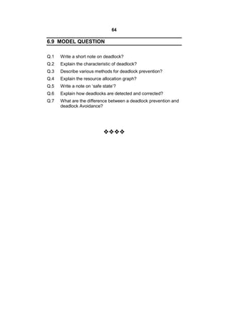 64
6.9 MODEL QUESTION
Q.1 Write a short note on deadlock?
Q.2 Explain the characteristic of deadlock?
Q.3 Describe various methods for deadlock prevention?
Q.4 Explain the resource allocation graph?
Q.5 Write a note on ‘safe state’?
Q.6 Explain how deadlocks are detected and corrected?
Q.7 What are the difference between a deadlock prevention and
deadlock Avoidance?

 