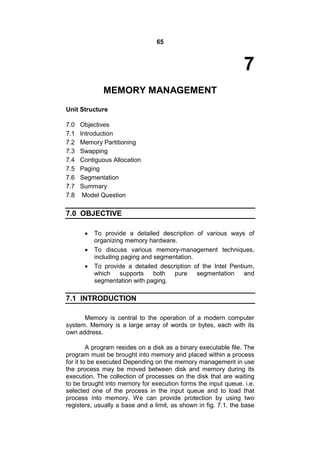 65
7
MEMORY MANAGEMENT
Unit Structure
7.0 Objectives
7.1 Introduction
7.2 Memory Partitioning
7.3 Swapping
7.4 Contiguous Allocation
7.5 Paging
7.6 Segmentation
7.7 Summary
7.8 Model Question
7.0 OBJECTIVE
 To provide a detailed description of various ways of
organizing memory hardware.
 To discuss various memory-management techniques,
including paging and segmentation.
 To provide a detailed description of the Intel Pentium,
which supports both pure segmentation and
segmentation with paging.
7.1 INTRODUCTION
Memory is central to the operation of a modern computer
system. Memory is a large array of words or bytes, each with its
own address.
A program resides on a disk as a binary executable file. The
program must be brought into memory and placed within a process
for it to be executed Depending on the memory management in use
the process may be moved between disk and memory during its
execution. The collection of processes on the disk that are waiting
to be brought into memory for execution forms the input queue. i.e.
selected one of the process in the input queue and to load that
process into memory. We can provide protection by using two
registers, usually a base and a limit, as shown in fig. 7.1. the base
 