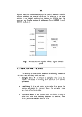 66
register holds the smallest legal physical memory address; the limit
register specifies the size of the range. For example, if the base
register holds 300040 and the limit register is 120900, then the
program can legally access all addresses from 300040 through
420939 (inclusive).
Fig 7.1 A base and limit register define a logical address
space.
7.2 MEMORY PARTITIONING
The binding of instructions and data to memory addresses
can be done at any step along the way:
 Compile time: If it is known at compile time where the
process will reside in memory, then absolute code can be
generated.
 Load time: If it is not known at compile time where the
process will reside in memory, then the compiler must
generate re-locatable code.
 Execution time: If the process can be moved during its
execution from one memory segment to another, then
binding must be delayed until run time.
 