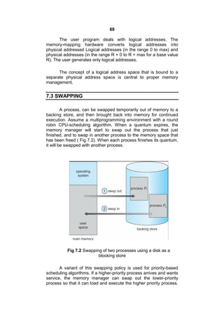 69
The user program deals with logical addresses. The
memory-mapping hardware converts logical addresses into
physical addressed Logical addresses (in the range 0 to max) and
physical addresses (in the range R + 0 to R + max for a base value
R). The user generates only logical addresses.
The concept of a logical address space that is bound to a
separate physical address space is central to proper memory
management.
7.3 SWAPPING
A process, can be swapped temporarily out of memory to a
backing store, and then brought back into memory for continued
execution. Assume a multiprogramming environment with a round
robin CPU-scheduling algorithm. When a quantum expires, the
memory manager will start to swap out the process that just
finished, and to swap in another process to the memory space that
has been freed ( Fig 7.2). When each process finishes its quantum,
it will be swapped with another process.
Fig 7.2 Swapping of two processes using a disk as a
blocking store
A variant of this swapping policy is used for priority-based
scheduling algorithms. If a higher-priority process arrives and wants
service, the memory manager can swap out the lower-priority
process so that it can load and execute the higher priority process.
 
