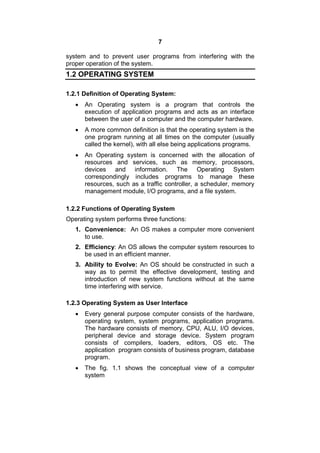 7
system and to prevent user programs from interfering with the
proper operation of the system.
1.2 OPERATING SYSTEM
1.2.1 Definition of Operating System:
 An Operating system is a program that controls the
execution of application programs and acts as an interface
between the user of a computer and the computer hardware.
 A more common definition is that the operating system is the
one program running at all times on the computer (usually
called the kernel), with all else being applications programs.
 An Operating system is concerned with the allocation of
resources and services, such as memory, processors,
devices and information. The Operating System
correspondingly includes programs to manage these
resources, such as a traffic controller, a scheduler, memory
management module, I/O programs, and a file system.
1.2.2 Functions of Operating System
Operating system performs three functions:
1. Convenience: An OS makes a computer more convenient
to use.
2. Efficiency: An OS allows the computer system resources to
be used in an efficient manner.
3. Ability to Evolve: An OS should be constructed in such a
way as to permit the effective development, testing and
introduction of new system functions without at the same
time interfering with service.
1.2.3 Operating System as User Interface
 Every general purpose computer consists of the hardware,
operating system, system programs, application programs.
The hardware consists of memory, CPU, ALU, I/O devices,
peripheral device and storage device. System program
consists of compilers, loaders, editors, OS etc. The
application program consists of business program, database
program.
 The fig. 1.1 shows the conceptual view of a computer
system
 