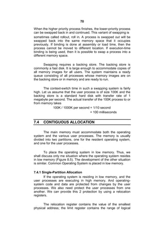 70
When the higher priority process finishes, the lower-priority process
can be swapped back in and continued. This variant of swapping is
sometimes called rollout, roll in. A process is swapped out will be
swapped back into the same memory space that it occupies
previously. If binding is done at assembly or load time, then the
process cannot be moved to different location. If execution-time
binding is being used, then it is possible to swap a process into a
different memory space.
Swapping requires a backing store. The backing store is
commonly a fast disk. It is large enough to accommodate copies of
all memory images for all users. The system maintains a ready
queue consisting of all processes whose memory images are on
the backing store or in memory and are ready to run.
The context-switch time in such a swapping system is fairly
high. Let us assume that the user process is of size 100K and the
backing store is a standard hard disk with transfer rate of 1
megabyte per second. The actual transfer of the 100K process to or
from memory takes
100K / 1000K per second = 1/10 second
= 100 milliseconds
7.4 CONTIGUOUS ALLOCATION
The main memory must accommodate both the operating
system and the various user processes. The memory is usually
divided into two partitions, one for the resident operating system,
and one for the user processes.
To place the operating system in low memory. Thus, we
shall discuss only me situation where the operating system resides
in low memory (Figure 8.5). The development of the other situation
is similar. Common Operating System is placed in low memory.
7.4.1 Single-Partition Allocation
If the operating system is residing in low memory, and the
user processes are executing in high memory. And operating-
system code and data are protected from changes by the user
processes. We also need protect the user processes from one
another. We can provide this 2 protection by using a relocation
registers.
The relocation register contains the value of the smallest
physical address; the limit register contains the range of logical
 