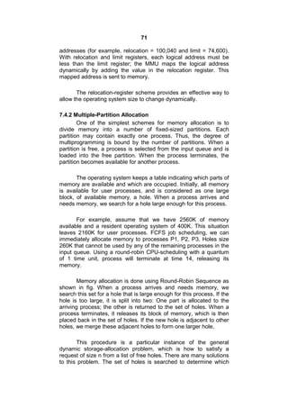 71
addresses (for example, relocation = 100,040 and limit = 74,600).
With relocation and limit registers, each logical address must be
less than the limit register; the MMU maps the logical address
dynamically by adding the value in the relocation register. This
mapped address is sent to memory.
The relocation-register scheme provides an effective way to
allow the operating system size to change dynamically.
7.4.2 Multiple-Partition Allocation
One of the simplest schemes for memory allocation is to
divide memory into a number of fixed-sized partitions. Each
partition may contain exactly one process. Thus, the degree of
multiprogramming is bound by the number of partitions. When a
partition is free, a process is selected from the input queue and is
loaded into the free partition. When the process terminates, the
partition becomes available for another process.
The operating system keeps a table indicating which parts of
memory are available and which are occupied. Initially, all memory
is available for user processes, and is considered as one large
block, of available memory, a hole. When a process arrives and
needs memory, we search for a hole large enough for this process.
For example, assume that we have 2560K of memory
available and a resident operating system of 400K. This situation
leaves 2160K for user processes. FCFS job scheduling, we can
immediately allocate memory to processes P1, P2, P3. Holes size
260K that cannot be used by any of the remaining processes in the
input queue. Using a round-robin CPU-scheduling with a quantum
of 1 time unit, process will terminate at time 14, releasing its
memory.
Memory allocation is done using Round-Robin Sequence as
shown in fig. When a process arrives and needs memory, we
search this set for a hole that is large enough for this process. If the
hole is too large, it is split into two: One part is allocated to the
arriving process; the other is returned to the set of holes. When a
process terminates, it releases its block of memory, which is then
placed back in the set of holes. If the new hole is adjacent to other
holes, we merge these adjacent holes to form one larger hole.
This procedure is a particular instance of the general
dynamic storage-allocation problem, which is how to satisfy a
request of size n from a list of free holes. There are many solutions
to this problem. The set of holes is searched to determine which
 