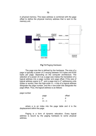 73
in physical memory. This base address is combined with the gage
offset to define the physical memory address that is sent to the
memory unit.
Fig 7.3 Paging Hardware
The page size like is defined by the hardware. The size of a
page is typically a power of 2 varying between 512 bytes and 8192
bytes per page, depending on the computer architecture. The
selection of a power of 2 as a page size makes the translation of a
logical address into a page number and page offset. lf the size of
logical address space is 2m
, and a page size is 2n
addressing units
(bytes or words), then the high-order m - n bits of a logical address
designate the page number, and the n low-order bits designate the
page offset. Thus, the logical address is as follows:
page number
page offset
p d
m – n n
where p is an index into the page table and d is the
displacement within the page.
Paging is a form of dynamic relocation. Every logical
address is bound by the paging hardware to some physical
address.
 