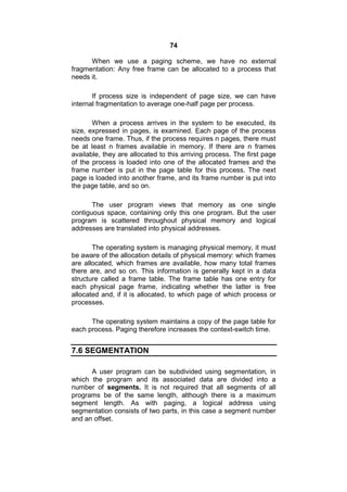74
When we use a paging scheme, we have no external
fragmentation: Any free frame can be allocated to a process that
needs it.
If process size is independent of page size, we can have
internal fragmentation to average one-half page per process.
When a process arrives in the system to be executed, its
size, expressed in pages, is examined. Each page of the process
needs one frame. Thus, if the process requires n pages, there must
be at least n frames available in memory. If there are n frames
available, they are allocated to this arriving process. The first page
of the process is loaded into one of the allocated frames and the
frame number is put in the page table for this process. The next
page is loaded into another frame, and its frame number is put into
the page table, and so on.
The user program views that memory as one single
contiguous space, containing only this one program. But the user
program is scattered throughout physical memory and logical
addresses are translated into physical addresses.
The operating system is managing physical memory, it must
be aware of the allocation details of physical memory: which frames
are allocated, which frames are available, how many total frames
there are, and so on. This information is generally kept in a data
structure called a frame table. The frame table has one entry for
each physical page frame, indicating whether the latter is free
allocated and, if it is allocated, to which page of which process or
processes.
The operating system maintains a copy of the page table for
each process. Paging therefore increases the context-switch time.
7.6 SEGMENTATION
A user program can be subdivided using segmentation, in
which the program and its associated data are divided into a
number of segments. It is not required that all segments of all
programs be of the same length, although there is a maximum
segment length. As with paging, a logical address using
segmentation consists of two parts, in this case a segment number
and an offset.
 