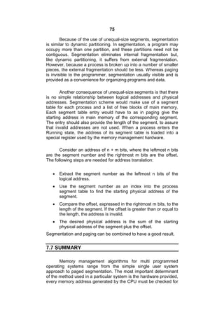 75
Because of the use of unequal-size segments, segmentation
is similar to dynamic partitioning. In segmentation, a program may
occupy more than one partition, and these partitions need not be
contiguous. Segmentation eliminates internal fragmentation but,
like dynamic partitioning, it suffers from external fragmentation.
However, because a process is broken up into a number of smaller
pieces, the external fragmentation should be less. Whereas paging
is invisible to the programmer, segmentation usually visible and is
provided as a convenience for organizing programs and data.
Another consequence of unequal-size segments is that there
is no simple relationship between logical addresses and physical
addresses. Segmentation scheme would make use of a segment
table for each process and a list of free blocks of main memory.
Each segment table entry would have to as in paging give the
starting address in main memory of the corresponding segment.
The entry should also provide the length of the segment, to assure
that invalid addresses are not used. When a process enters the
Running state, the address of its segment table is loaded into a
special register used by the memory management hardware.
Consider an address of n + m bits, where the leftmost n bits
are the segment number and the rightmost m bits are the offset.
The following steps are needed for address translation:
 Extract the segment number as the leftmost n bits of the
logical address.
 Use the segment number as an index into the process
segment table to find the starting physical address of the
segment.
 Compare the offset, expressed in the rightmost m bits, to the
length of the segment. If the offset is greater than or equal to
the length, the address is invalid.
 The desired physical address is the sum of the starting
physical address of the segment plus the offset.
Segmentation and paging can be combined to have a good result.
7.7 SUMMARY
Memory management algorithms for multi programmed
operating systems range from the simple single user system
approach to paged segmentation. The most important determinant
of the method used in a particular system is the hardware provided,
every memory address generated by the CPU must be checked for
 