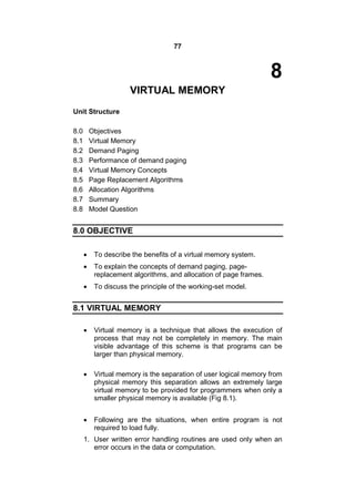 77
8
VIRTUAL MEMORY
Unit Structure
8.0 Objectives
8.1 Virtual Memory
8.2 Demand Paging
8.3 Performance of demand paging
8.4 Virtual Memory Concepts
8.5 Page Replacement Algorithms
8.6 Allocation Algorithms
8.7 Summary
8.8 Model Question
8.0 OBJECTIVE
 To describe the benefits of a virtual memory system.
 To explain the concepts of demand paging, page-
replacement algorithms, and allocation of page frames.
 To discuss the principle of the working-set model.
8.1 VIRTUAL MEMORY
 Virtual memory is a technique that allows the execution of
process that may not be completely in memory. The main
visible advantage of this scheme is that programs can be
larger than physical memory.
 Virtual memory is the separation of user logical memory from
physical memory this separation allows an extremely large
virtual memory to be provided for programmers when only a
smaller physical memory is available (Fig 8.1).
 Following are the situations, when entire program is not
required to load fully.
1. User written error handling routines are used only when an
error occurs in the data or computation.
 