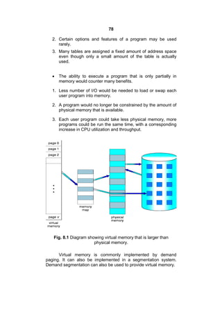 78
2. Certain options and features of a program may be used
rarely.
3. Many tables are assigned a fixed amount of address space
even though only a small amount of the table is actually
used.
 The ability to execute a program that is only partially in
memory would counter many benefits.
1. Less number of I/O would be needed to load or swap each
user program into memory.
2. A program would no longer be constrained by the amount of
physical memory that is available.
3. Each user program could take less physical memory, more
programs could be run the same time, with a corresponding
increase in CPU utilization and throughput.
Fig. 8.1 Diagram showing virtual memory that is larger than
physical memory.
Virtual memory is commonly implemented by demand
paging. It can also be implemented in a segmentation system.
Demand segmentation can also be used to provide virtual memory.
 
