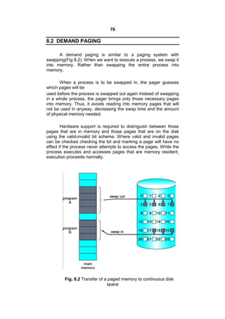 79
8.2 DEMAND PAGING
A demand paging is similar to a paging system with
swapping(Fig 8.2). When we want to execute a process, we swap it
into memory. Rather than swapping the entire process into
memory.
When a process is to be swapped in, the pager guesses
which pages will be
used before the process is swapped out again Instead of swapping
in a whole process, the pager brings only those necessary pages
into memory. Thus, it avoids reading into memory pages that will
not be used in anyway, decreasing the swap time and the amount
of physical memory needed.
Hardware support is required to distinguish between those
pages that are in memory and those pages that are on the disk
using the valid-invalid bit scheme. Where valid and invalid pages
can be checked checking the bit and marking a page will have no
effect if the process never attempts to access the pages. While the
process executes and accesses pages that are memory resident,
execution proceeds normally.
Fig. 8.2 Transfer of a paged memory to continuous disk
space
 
