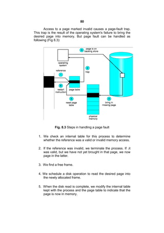 80
Access to a page marked invalid causes a page-fault trap.
This trap is the result of the operating system's failure to bring the
desired page into memory. But page fault can be handled as
following (Fig 8.3):
Fig. 8.3 Steps in handling a page fault
1. We check an internal table for this process to determine
whether the reference was a valid or invalid memory access.
2. If the reference was invalid, we terminate the process. If .it
was valid, but we have not yet brought in that page, we now
page in the latter.
3. We find a free frame.
4. We schedule a disk operation to read the desired page into
the newly allocated frame.
5. When the disk read is complete, we modify the internal table
kept with the process and the page table to indicate that the
page is now in memory.
 