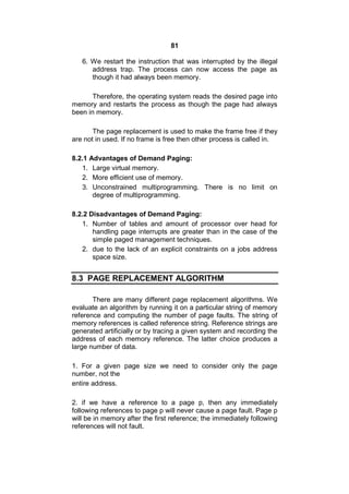 81
6. We restart the instruction that was interrupted by the illegal
address trap. The process can now access the page as
though it had always been memory.
Therefore, the operating system reads the desired page into
memory and restarts the process as though the page had always
been in memory.
The page replacement is used to make the frame free if they
are not in used. If no frame is free then other process is called in.
8.2.1 Advantages of Demand Paging:
1. Large virtual memory.
2. More efficient use of memory.
3. Unconstrained multiprogramming. There is no limit on
degree of multiprogramming.
8.2.2 Disadvantages of Demand Paging:
1. Number of tables and amount of processor over head for
handling page interrupts are greater than in the case of the
simple paged management techniques.
2. due to the lack of an explicit constraints on a jobs address
space size.
8.3 PAGE REPLACEMENT ALGORITHM
There are many different page replacement algorithms. We
evaluate an algorithm by running it on a particular string of memory
reference and computing the number of page faults. The string of
memory references is called reference string. Reference strings are
generated artificially or by tracing a given system and recording the
address of each memory reference. The latter choice produces a
large number of data.
1. For a given page size we need to consider only the page
number, not the
entire address.
2. if we have a reference to a page p, then any immediately
following references to page p will never cause a page fault. Page p
will be in memory after the first reference; the immediately following
references will not fault.
 