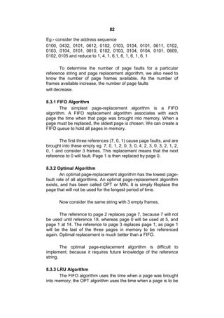 82
Eg:- consider the address sequence
0100, 0432, 0101, 0612, 0102, 0103, 0104, 0101, 0611, 0102,
0103, 0104, 0101, 0610, 0102, 0103, 0104, 0104, 0101, 0609,
0102, 0105 and reduce to 1, 4, 1, 6,1, 6, 1, 6, 1, 6, 1
To determine the number of page faults for a particular
reference string and page replacement algorithm, we also need to
know the number of page frames available. As the number of
frames available increase, the number of page faults
will decrease.
8.3.1 FIFO Algorithm
The simplest page-replacement algorithm is a FIFO
algorithm. A FIFO replacement algorithm associates with each
page the time when that page was brought into memory. When a
page must be replaced, the oldest page is chosen. We can create a
FIFO queue to hold all pages in memory.
The first three references (7, 0, 1) cause page faults, and are
brought into these empty eg. 7, 0, 1, 2, 0, 3, 0, 4, 2, 3, 0, 3, 2, 1, 2,
0, 1 and consider 3 frames. This replacement means that the next
reference to 0 will fault. Page 1 is then replaced by page 0.
8.3.2 Optimal Algorithm
An optimal page-replacement algorithm has the lowest page-
fault rate of all algorithms. An optimal page-replacement algorithm
exists, and has been called OPT or MIN. It is simply Replace the
page that will not be used for the longest period of time.
Now consider the same string with 3 empty frames.
The reference to page 2 replaces page 7, because 7 will not
be used until reference 18, whereas page 0 will be used at 5, and
page 1 at 14. The reference to page 3 replaces page 1, as page 1
will be the last of the three pages in memory to be referenced
again. Optimal replacement is much better than a FIFO.
The optimal page-replacement algorithm is difficult to
implement, because it requires future knowledge of the reference
string.
8.3.3 LRU Algorithm
The FIFO algorithm uses the time when a page was brought
into memory; the OPT algorithm uses the time when a page is to be
 