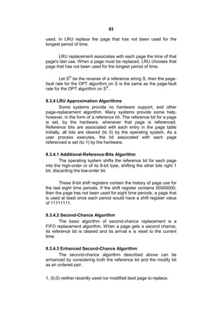 83
used. In LRU replace the page that has not been used for the
longest period of time.
LRU replacement associates with each page the time of that
page's last use. When a page must be replaced, LRU chooses that
page that has not been used for the longest period of time.
Let SR
be the reverse of a reference string S, then the page-
fault rate for the OPT algorithm on S is the same as the page-fault
rate for the OPT algorithm on SR
.
8.3.4 LRU Approximation Algorithms
Some systems provide no hardware support, and other
page-replacement algorithm. Many systems provide some help,
however, in the form of a reference bit. The reference bit for a page
is set, by the hardware, whenever that page is referenced.
Reference bits are associated with each entry in the page table
Initially, all bits are cleared (to 0) by the operating system. As a
user process executes, the bit associated with each page
referenced is set (to 1) by the hardware.
8.3.4.1 Additional-Reference-Bits Algorithm
The operating system shifts the reference bit for each page
into the high-order or of its 8-bit byte, shifting the other bits right 1
bit, discarding the low-order bit.
These 8-bit shift registers contain the history of page use for
the last eight time periods. If the shift register contains 00000000,
then the page has not been used for eight time periods; a page that
is used at least once each period would have a shift register value
of 11111111.
8.3.4.2 Second-Chance Algorithm
The basic algorithm of second-chance replacement is a
FIFO replacement algorithm. When a page gets a second chance,
its reference bit is cleared and its arrival e is reset to the current
time.
8.3.4.3 Enhanced Second-Chance Algorithm
The second-chance algorithm described above can be
enhanced by considering troth the reference bit and the modify bit
as an ordered pair.
1. (0,0) neither recently used nor modified best page to replace.
 