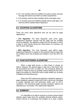 84
2. (0,1) not recently used but modified not quite as good, because
the page will need to be written out before replacement.
3. (1,0) recently used but clean probably will be used again soon.
4. (1,1) recently used and modified probably will be used again, and
write out will be needed before replacing it
8.4 COUNTING ALGORITHMS
There are many other algorithms that can be used for page
replacement.
• LFU Algorithm: The least frequently used (LFU) page-
replacement algorithm requires that the page with the smallest
count be replaced. This algorithm suffers from the situation in which
a page is used heavily during the initial phase of a process, but
then is never used again.
• MFU Algorithm: The most frequently used (MFU) page-
replacement algorithm is based on the argument that the page with
the smallest count was probably just brought in and has yet to be
used.
8.5 PAGE BUFFERING ALGORITHM
When a page fault occurs, a victim frame is chosen as
before. However, the desired page is read into a free frame from
the pool before the victim is written out. This procedure allows the
process to restart as soon as possible, without waiting for the victim
page to be written out. When the victim is later written out, its frame
is added to the free-frame pool.
When the FIFO replacement algorithm mistakenly replaces a
page mistakenly replaces a page that is still in active use, that page
is quickly retrieved from the free-frame buffer, and no I/O is
necessary. The free-frame buffer provides protection against the
relatively poor, but simple, FIFO replacement algorithm.
8.6 SUMMARY
It is desirable to be able to execute a process whose logical
address space larger than the available physical address space.
Virtual memory is a technique that enables us to map a logical
 