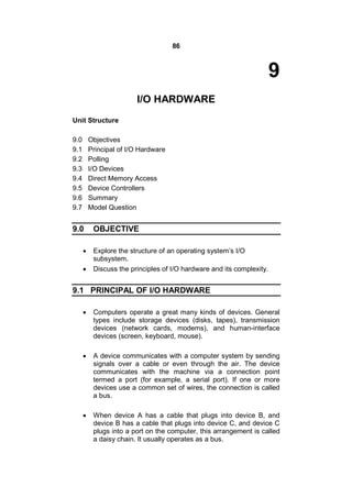 86
9
I/O HARDWARE
Unit Structure
9.0 Objectives
9.1 Principal of I/O Hardware
9.2 Polling
9.3 I/O Devices
9.4 Direct Memory Access
9.5 Device Controllers
9.6 Summary
9.7 Model Question
9.0 OBJECTIVE
 Explore the structure of an operating system’s I/O
subsystem.
 Discuss the principles of I/O hardware and its complexity.
9.1 PRINCIPAL OF I/O HARDWARE
 Computers operate a great many kinds of devices. General
types include storage devices (disks, tapes), transmission
devices (network cards, modems), and human-interface
devices (screen, keyboard, mouse).
 A device communicates with a computer system by sending
signals over a cable or even through the air. The device
communicates with the machine via a connection point
termed a port (for example, a serial port). If one or more
devices use a common set of wires, the connection is called
a bus.
 When device A has a cable that plugs into device B, and
device B has a cable that plugs into device C, and device C
plugs into a port on the computer, this arrangement is called
a daisy chain. It usually operates as a bus.
 