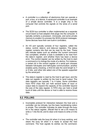 87
 A controller is a collection of electronics that can operate a
port, a bus, or a device. A serial-port controller is an example
of a simple device controller. It is a single chip in the
computer that controls the signals on the wires of a serial
port.
 The SCSI bus controller is often implemented as a separate
circuit board (a host adapter) that plugs into the computer. It
typically contains a processor, microcode, and some private
memory to enable it to process the SCSI protocol messages.
Some devices have their own built-in controllers.
 An I/O port typically consists of four registers, called the
status, control, data-in, and data-out registers. The status
register contains bits that can be read by the host. These
bits indicate states such as whether the current command
has completed, whether a byte is available to be read from
the data-in register, and whether there has been a device
error. The control register can be written by the host to start
a command or to change the mode of a device. For instance,
a certain bit in the control register of a serial port chooses
between full-duplex and half-duplex communication, another
enables parity checking, a third bit sets the word length to 7
or 8 bits, and other bits select one of the speeds supported
by the serial port.
 The data-in register is read by the host to get input, and the
data out register is written by the host to send output. The
data registers are typically 1 to 4 bytes. Some controllers
have FIFO chips that can hold several bytes of input or
output data to expand the capacity of the controller beyond
the size of the data register. A FIFO chip can hold a small
burst of data until the device or host is able to receive those
data.
9.2 POLLING
 Incomplete protocol for interaction between the host and a
controller can be intricate, but the basic handshaking notion
is simple. The controller indicates its state through the busy
bit in the status register. (Recall that to set a bit means to
write a 1 into the bit, and to clear a bit means to write a 0 into
it.)
 The controller sets the busy bit when it is busy working, and
clears the busy bit when it is ready to accept the next
command. The host signals its wishes via the command-
 