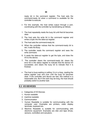 88
ready bit in the command register. The host sets the
command-ready bit when a command is available for the
controller to execute.
 For this example, the host writes output through a port,
coordinating with the controller by handshaking as follows.
1. The host repeatedly reads the busy bit until that bit becomes
clear.
2. The host sets the write bit in the command register and
writes a byte into the data-out register.
3. The host sets the command-ready bit.
4. When the controller notices that the command-ready bit is
set, it sets the Busy.
5. The controller reads the command register and sees the
write command.
6. It reads the data-out register to get the byte, and does the
I/O to the device.
7. The controller clears the command-ready bit, clears the
error bit in the status register to indicate that the device I/O
succeeded, and clears the busy bit to indicate that it is
finished.
 The host is busy-waiting or polling: It is in a loop, reading the
status register over and over until the busy bit becomes
clear. If the controller and device are fast, this method is a
reasonable one. But if the wait may be long, the host should
probably switch to another task
9.3 I/O DEVICES
 Categories of I/O Devices
1. Human readable
2. machine readable
3. Communication
1. Human Readable is suitable for communicating with the
computer user. Examples are printers, video display
terminals, keyboard etc.
2. Machine Readable is suitable for communicating with
electronic equipment. Examples are disk and tape drives,
sensors, controllers and actuators.
 