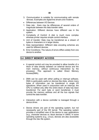 89
3. Communication is suitable for communicating with remote
devices. Examples are digital line drivers and modems.
 Differences between I/O Devices
1. Data rate : there may be differences of several orders of
magnitude between the data transfer rates.
2. Application: Different devices have different use in the
system.
3. Complexity of Control: A disk is much more complex
whereas printer requires simple control interface.
4. Unit of transfer: Data may be transferred as a stream of
bytes or characters or in larger blocks.
5. Data representation: Different data encoding schemes are
used for different devices.
6. Error Conditions: The nature of errors differs widely from one
device to another.
9.4 DIRECT MEMORY ACCESS
 A special control unit may be provided to allow transfer of a
block of data directly between an external device and the
main memory, without continuous intervention by the
processor. This approach is called Direct Memory
Access(DMA).
 DMA can be used with either polling or interrupt software.
DMA is particularly useful on devices like disks, where many
bytes of information can be transferred in single I/O
operations. When used in conjunction with an interrupt, the
CPU is notified only after the entire block of data has been
transferred. For each byte or word transferred, it must
provide the memory address and all the bus signals that
control the data transfer.
 Interaction with a device controller is managed through a
device driver.
 Device drivers are part of the operating system, but not
necessarily part of the OS kernel. The operating system
provides a simplified view of the device to user applications
(e.g., character devices vs. block devices in UNIX). In some
operating systems (e.g., Linux), devices are also accessible
through the /dev file system.
 
