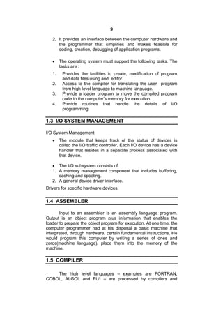 9
2. It provides an interface between the computer hardware and
the programmer that simplifies and makes feasible for
coding, creation, debugging of application programs.
 The operating system must support the following tasks. The
tasks are :
1. Provides the facilities to create, modification of program
and data files using and editor.
2. Access to the compiler for translating the user program
from high level language to machine language.
3. Provide a loader program to move the compiled program
code to the computer’s memory for execution.
4. Provide routines that handle the details of I/O
programming.
1.3 I/O SYSTEM MANAGEMENT
I/O System Management
 The module that keeps track of the status of devices is
called the I/O traffic controller. Each I/O device has a device
handler that resides in a separate process associated with
that device.
 The I/O subsystem consists of
1. A memory management component that includes buffering,
caching and spooling.
2. A general device driver interface.
Drivers for specific hardware devices.
1.4 ASSEMBLER
Input to an assembler is an assembly language program.
Output is an object program plus information that enables the
loader to prepare the object program for execution. At one time, the
computer programmer had at his disposal a basic machine that
interpreted, through hardware, certain fundamental instructions. He
would program this computer by writing a series of ones and
zeros(machine language), place them into the memory of the
machine.
1.5 COMPILER
The high level languages – examples are FORTRAN,
COBOL, ALGOL and PL/I – are processed by compilers and
 