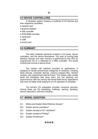 91
9.5 DEVICE CONTROLLERS
A computer system contains a multitude of I/O devices and
their respective controllers:
● network card
● graphics adapter
● disk controller
● DVD-ROM controller
● serial port
● USB
● sound card
9.6 SUMMARY
The basic hardware elements involved in I/O buses, device
controllers, and the device themselves. The work of moving data
between devices and main memory is performed by the CPU as
programmed I/O or is offloaded to a DMA controller. The kernel
module that controls a device driver.
The system call interface provided to applications is
designed to handle several basic categories of hardware, including
block devices, character devices, memory mapped files, network
sockets, and programmed interval timers. The system calls usually
block the processes that issue them, but non blocking and
asynchronous calls are used by the kernel itself and by applications
that must not sleep while waiting for an I/O operation to complete.
The kernel’s I/O subsystem provides numerous services.
Among these are I/O scheduling, buffering, caching. Spooling,
device reservation, and error handling.
9.7 MODEL QUESTION
Q.1 Define and Explain Direct Memory Access?
Q.2 Explain device controllers?
Q.3 Explain concept of I/O Hardware?
Q.4 Explain concept of Polling?
Q.5 Explain I/O devices?

 