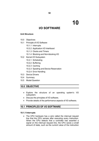 92
10
I/O SOFTWARE
Unit Structure
10.0 Objectives
10.1 Principle of I/O Software
10.1.1 Interrupts
10.2.2 Application I/O Interfaced
10.1.3 Clocks and Timers
10.1.4 Blocking and Non-blocking I/O
10.2 Kernel I/O Subsystem
10.2.1 Scheduling
10.2.2 Buffering
10.2.3 Caching
10.2.3 Spooling and Device Reservation
10.2.4 Error Handling
10.3 Device Drivers
10.4 Summary
10.5 Model Question
10.0 OBJECTIVE
 Explore the structure of an operating system’s I/O
subsystem.
 Discuss the principles of I/O software.
 Provide details of the performance aspects of I/O software.
10.1 PRINCIPLES OF I/O SOFTWARE
10.1.1 Interrupts
 The CPU hardware has a wire called the interrupt request
line that the CPU senses after executing every instruction.
When the CPU detects that a controller has asserted a
signal on the interrupt request line, the CPU saves a small
amount of state, such as the current value of the instruction
 