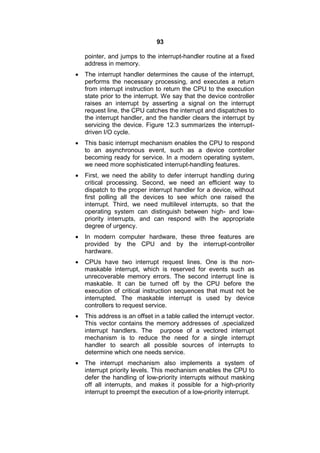 93
pointer, and jumps to the interrupt-handler routine at a fixed
address in memory.
 The interrupt handler determines the cause of the interrupt,
performs the necessary processing, and executes a return
from interrupt instruction to return the CPU to the execution
state prior to the interrupt. We say that the device controller
raises an interrupt by asserting a signal on the interrupt
request line, the CPU catches the interrupt and dispatches to
the interrupt handler, and the handler clears the interrupt by
servicing the device. Figure 12.3 summarizes the interrupt-
driven I/O cycle.
 This basic interrupt mechanism enables the CPU to respond
to an asynchronous event, such as a device controller
becoming ready for service. In a modern operating system,
we need more sophisticated interrupt-handling features.
 First, we need the ability to defer interrupt handling during
critical processing. Second, we need an efficient way to
dispatch to the proper interrupt handler for a device, without
first polling all the devices to see which one raised the
interrupt. Third, we need multilevel interrupts, so that the
operating system can distinguish between high- and low-
priority interrupts, and can respond with the appropriate
degree of urgency.
 In modern computer hardware, these three features are
provided by the CPU and by the interrupt-controller
hardware.
 CPUs have two interrupt request lines. One is the non-
maskable interrupt, which is reserved for events such as
unrecoverable memory errors. The second interrupt line is
maskable. It can be turned off by the CPU before the
execution of critical instruction sequences that must not be
interrupted. The maskable interrupt is used by device
controllers to request service.
 This address is an offset in a table called the interrupt vector.
This vector contains the memory addresses of .specialized
interrupt handlers. The purpose of a vectored interrupt
mechanism is to reduce the need for a single interrupt
handler to search all possible sources of interrupts to
determine which one needs service.
 The interrupt mechanism also implements a system of
interrupt priority levels. This mechanism enables the CPU to
defer the handling of low-priority interrupts without masking
off all interrupts, and makes it possible for a high-priority
interrupt to preempt the execution of a low-priority interrupt.
 