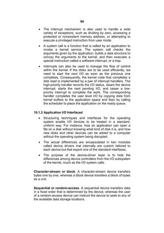 94
 The interrupt mechanism is also used to handle a wide
variety of exceptions, such as dividing by zero, accessing a
protected or nonexistent memory address, or attempting to
execute a privileged instruction from user mode.
 A system call is a function that is called by an application to
invoke a kernel service. The system call checks the
arguments given by the application, builds a data structure to
convey the arguments to the kernel, and then executes a
special instruction called a software interrupt, or a trap.
 Interrupts can also be used to manage the flow of control
within the kernel. If the disks are to be used efficiently, we
need to start the next I/O as soon as the previous one
completes. Consequently, the kernel code that completes a
disk read is implemented by a pair of interrupt handlers. The
high-priority handler records the I/O status, clears the device
interrupt, starts the next pending I/O, and raises a low-
priority interrupt to complete the work. The corresponding
handler completes the user level I/O by copying data from
kernel buffers to the application space and then by calling
the scheduler to place the application on the ready queue.
10.1.2 Application I/O Interfaced
 Structuring techniques and interfaces for the operating
system enable I/O devices to be treated in a standard,
uniform way. For instance, how an application can open a
file on a disk without knowing what kind of disk it is, and how
new disks and other devices can be added to a computer
without the operating system being disrupted.
 The actual differences are encapsulated in ken modules
called device drivers mat internally are custom tailored to
each device but that export one of the standard interfaces.
 The purpose of the device-driver layer is to hide the
differences among device controllers from the I/O subsystem
of the kernel, much as the I/O system calls.
Character-stream or block. A character-stream device transfers
bytes one by one, whereas a block device transfers a block of bytes
as a unit.
Sequential or random-access. A sequential device transfers data
in a fixed order that is determined by the device, whereas the user
of a random-access device can instruct the device to seek to any of
the available data storage locations.
 