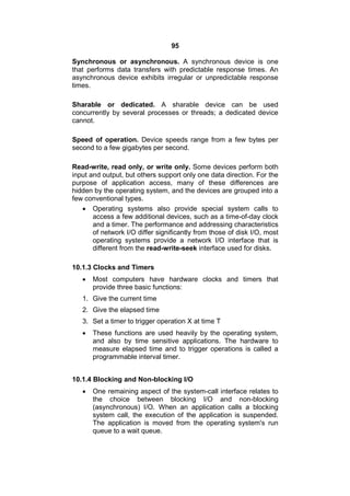 95
Synchronous or asynchronous. A synchronous device is one
that performs data transfers with predictable response times. An
asynchronous device exhibits irregular or unpredictable response
times.
Sharable or dedicated. A sharable device can be used
concurrently by several processes or threads; a dedicated device
cannot.
Speed of operation. Device speeds range from a few bytes per
second to a few gigabytes per second.
Read-write, read only, or write only. Some devices perform both
input and output, but others support only one data direction. For the
purpose of application access, many of these differences are
hidden by the operating system, and the devices are grouped into a
few conventional types.
 Operating systems also provide special system calls to
access a few additional devices, such as a time-of-day clock
and a timer. The performance and addressing characteristics
of network I/O differ significantly from those of disk I/O, most
operating systems provide a network I/O interface that is
different from the read-write-seek interface used for disks.
10.1.3 Clocks and Timers
 Most computers have hardware clocks and timers that
provide three basic functions:
1. Give the current time
2. Give the elapsed time
3. Set a timer to trigger operation X at time T
 These functions are used heavily by the operating system,
and also by time sensitive applications. The hardware to
measure elapsed time and to trigger operations is called a
programmable interval timer.
10.1.4 Blocking and Non-blocking I/O
 One remaining aspect of the system-call interface relates to
the choice between blocking I/O and non-blocking
(asynchronous) I/O. When an application calls a blocking
system call, the execution of the application is suspended.
The application is moved from the operating system's run
queue to a wait queue.
 