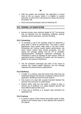 96
 After the system call completes, the application is moved
back to the run queue, where it is eligible to resume
execution, at which time it will receive the values returned by
the system call.
 Some user-level processes need non-blocking I/O.
10.2 KERNEL I/O SUBSYSTEM
 Kernels provide many services related to I/O. The services
that we describe are I/O scheduling, buffering caching,
spooling, device reservation, and error handling.
10.2.1 Scheduling
 To schedule a set of I/O requests means to determine a
good order in which to execute them. The order in which
applications issue system calls rarely is the best choice.
Scheduling can improve overall system performance, can
share device access fairly among processes, and can
reduce the average waiting time for I/O to complete.
Operating-system developers implement scheduling by
maintaining a queue of requests for each device. When an
application issues a blocking I/O system call, the request is
placed on the queue for that device.
 The I/O scheduler rearranges the order of the queue to
improve the overall system efficiency and the average
response time experienced by applications.
10.2.2 Buffering
 A buffer is a memory area that stores data while they are
transferred between two devices or between a device arid an
application. Buffering is done for three reasons.
 One reason is to cope with a speed mismatch between the
producer and consumer of a data stream.
 Second buffer while the first buffer is written to disk. A
second use of buffering is to adapt between devices that
have different data transfer sizes.
 A third use of buffering is to support copy semantics for
application I/O.
10.2.3 Caching
 A cache is region of fast memory that holds copies of data.
Access to the cached copy is more efficient than access to
the original.
 