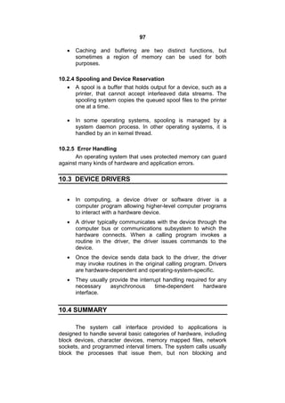 97
 Caching and buffering are two distinct functions, but
sometimes a region of memory can be used for both
purposes.
10.2.4 Spooling and Device Reservation
 A spool is a buffer that holds output for a device, such as a
printer, that cannot accept interleaved data streams. The
spooling system copies the queued spool files to the printer
one at a time.
 In some operating systems, spooling is managed by a
system daemon process. In other operating systems, it is
handled by an in kernel thread.
10.2.5 Error Handling
An operating system that uses protected memory can guard
against many kinds of hardware and application errors.
10.3 DEVICE DRIVERS
 In computing, a device driver or software driver is a
computer program allowing higher-level computer programs
to interact with a hardware device.
 A driver typically communicates with the device through the
computer bus or communications subsystem to which the
hardware connects. When a calling program invokes a
routine in the driver, the driver issues commands to the
device.
 Once the device sends data back to the driver, the driver
may invoke routines in the original calling program. Drivers
are hardware-dependent and operating-system-specific.
 They usually provide the interrupt handling required for any
necessary asynchronous time-dependent hardware
interface.
10.4 SUMMARY
The system call interface provided to applications is
designed to handle several basic categories of hardware, including
block devices, character devices, memory mapped files, network
sockets, and programmed interval timers. The system calls usually
block the processes that issue them, but non blocking and
 