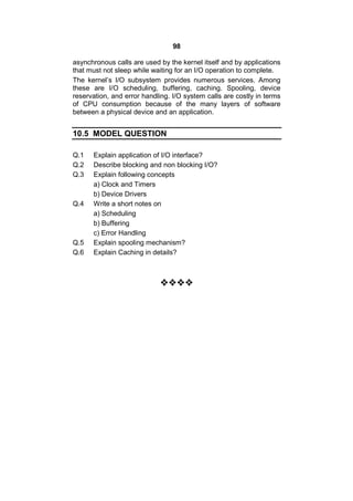 98
asynchronous calls are used by the kernel itself and by applications
that must not sleep while waiting for an I/O operation to complete.
The kernel’s I/O subsystem provides numerous services. Among
these are I/O scheduling, buffering, caching. Spooling, device
reservation, and error handling. I/O system calls are costly in terms
of CPU consumption because of the many layers of software
between a physical device and an application.
10.5 MODEL QUESTION
Q.1 Explain application of I/O interface?
Q.2 Describe blocking and non blocking I/O?
Q.3 Explain following concepts
a) Clock and Timers
b) Device Drivers
Q.4 Write a short notes on
a) Scheduling
b) Buffering
c) Error Handling
Q.5 Explain spooling mechanism?
Q.6 Explain Caching in details?

 