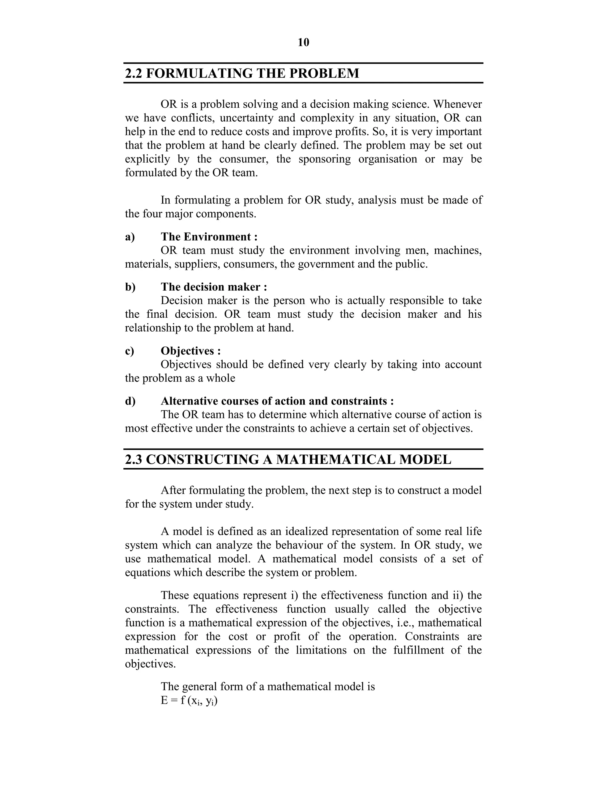 10
2.2 FORMULATING THE PROBLEM
OR is a problem solving and a decision making science. Whenever
we have conflicts, uncertainty and complexity in any situation, OR can
help in the end to reduce costs and improve profits. So, it is very important
that the problem at hand be clearly defined. The problem may be set out
explicitly by the consumer, the sponsoring organisation or may be
formulated by the OR team.
In formulating a problem for OR study, analysis must be made of
the four major components.
a) The Environment :
OR team must study the environment involving men, machines,
materials, suppliers, consumers, the government and the public.
b) The decision maker :
Decision maker is the person who is actually responsible to take
the final decision. OR team must study the decision maker and his
relationship to the problem at hand.
c) Objectives :
Objectives should be defined very clearly by taking into account
the problem as a whole
d) Alternative courses of action and constraints :
The OR team has to determine which alternative course of action is
most effective under the constraints to achieve a certain set of objectives.
2.3 CONSTRUCTING A MATHEMATICAL MODEL
After formulating the problem, the next step is to construct a model
for the system under study.
A model is defined as an idealized representation of some real life
system which can analyze the behaviour of the system. In OR study, we
use mathematical model. A mathematical model consists of a set of
equations which describe the system or problem.
These equations represent i) the effectiveness function and ii) the
constraints. The effectiveness function usually called the objective
function is a mathematical expression of the objectives, i.e., mathematical
expression for the cost or profit of the operation. Constraints are
mathematical expressions of the limitations on the fulfillment of the
objectives.
The general form of a mathematical model is
E = f (xi, yi)
 