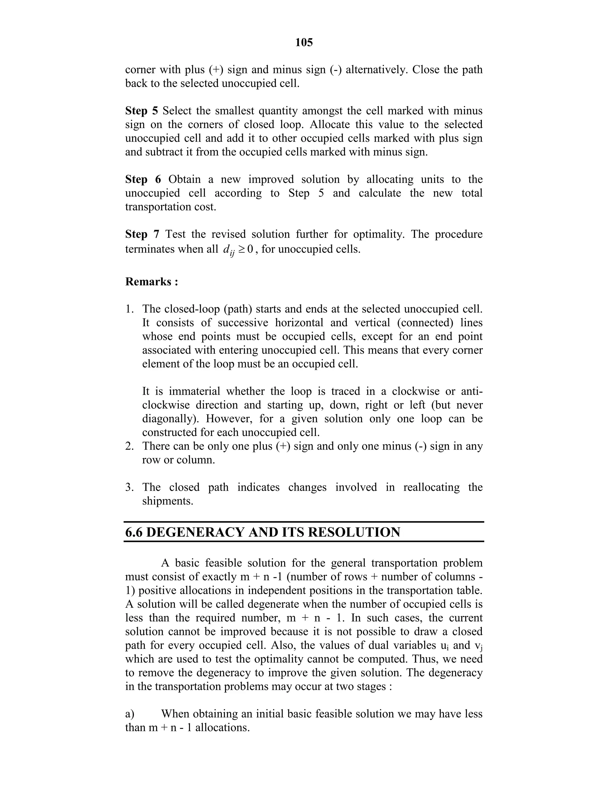 105
corner with plus (+) sign and minus sign (-) alternatively. Close the path
back to the selected unoccupied cell.
Step 5 Select the smallest quantity amongst the cell marked with minus
sign on the corners of closed loop. Allocate this value to the selected
unoccupied cell and add it to other occupied cells marked with plus sign
and subtract it from the occupied cells marked with minus sign.
Step 6 Obtain a new improved solution by allocating units to the
unoccupied cell according to Step 5 and calculate the new total
transportation cost.
Step 7 Test the revised solution further for optimality. The procedure
terminates when all 0ijd  , for unoccupied cells.
Remarks :
1. The closed-loop (path) starts and ends at the selected unoccupied cell.
It consists of successive horizontal and vertical (connected) lines
whose end points must be occupied cells, except for an end point
associated with entering unoccupied cell. This means that every corner
element of the loop must be an occupied cell.
It is immaterial whether the loop is traced in a clockwise or anti-
clockwise direction and starting up, down, right or left (but never
diagonally). However, for a given solution only one loop can be
constructed for each unoccupied cell.
2. There can be only one plus (+) sign and only one minus (-) sign in any
row or column.
3. The closed path indicates changes involved in reallocating the
shipments.
6.6 DEGENERACY AND ITS RESOLUTION
A basic feasible solution for the general transportation problem
must consist of exactly m + n -1 (number of rows + number of columns -
1) positive allocations in independent positions in the transportation table.
A solution will be called degenerate when the number of occupied cells is
less than the required number, m + n - 1. In such cases, the current
solution cannot be improved because it is not possible to draw a closed
path for every occupied cell. Also, the values of dual variables ui and vj
which are used to test the optimality cannot be computed. Thus, we need
to remove the degeneracy to improve the given solution. The degeneracy
in the transportation problems may occur at two stages :
a) When obtaining an initial basic feasible solution we may have less
than m + n - 1 allocations.
 