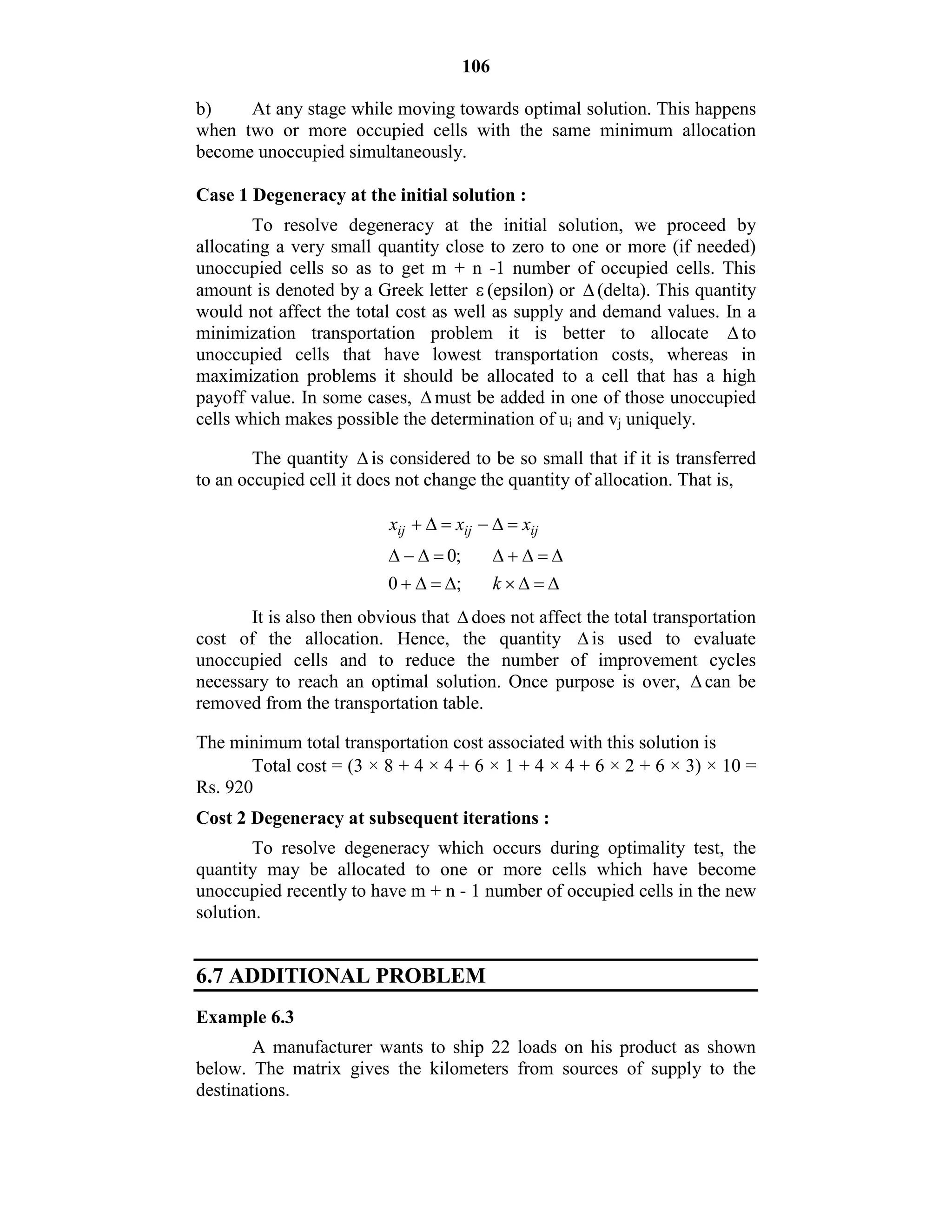 106
b) At any stage while moving towards optimal solution. This happens
when two or more occupied cells with the same minimum allocation
become unoccupied simultaneously.
Case 1 Degeneracy at the initial solution :
To resolve degeneracy at the initial solution, we proceed by
allocating a very small quantity close to zero to one or more (if needed)
unoccupied cells so as to get m + n -1 number of occupied cells. This
amount is denoted by a Greek letter  (epsilon) or  (delta). This quantity
would not affect the total cost as well as supply and demand values. In a
minimization transportation problem it is better to allocate  to
unoccupied cells that have lowest transportation costs, whereas in
maximization problems it should be allocated to a cell that has a high
payoff value. In some cases,  must be added in one of those unoccupied
cells which makes possible the determination of ui and vj uniquely.
The quantity  is considered to be so small that if it is transferred
to an occupied cell it does not change the quantity of allocation. That is,
0;
0 ;
ij ij ijx x x
k
 
 
  
It is also then obvious that  does not affect the total transportation
cost of the allocation. Hence, the quantity  is used to evaluate
unoccupied cells and to reduce the number of improvement cycles
necessary to reach an optimal solution. Once purpose is over,  can be
removed from the transportation table.
The minimum total transportation cost associated with this solution is
Total cost = (3 × 8 + 4 × 4 + 6 × 1 + 4 × 4 + 6 × 2 + 6 × 3) × 10 =
Rs. 920
Cost 2 Degeneracy at subsequent iterations :
To resolve degeneracy which occurs during optimality test, the
quantity may be allocated to one or more cells which have become
unoccupied recently to have m + n - 1 number of occupied cells in the new
solution.
6.7 ADDITIONAL PROBLEM
Example 6.3
A manufacturer wants to ship 22 loads on his product as shown
below. The matrix gives the kilometers from sources of supply to the
destinations.
 