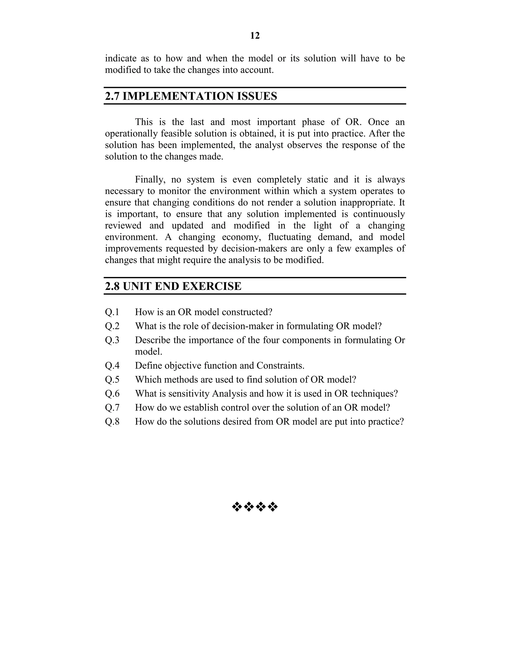 12
indicate as to how and when the model or its solution will have to be
modified to take the changes into account.
2.7 IMPLEMENTATION ISSUES
This is the last and most important phase of OR. Once an
operationally feasible solution is obtained, it is put into practice. After the
solution has been implemented, the analyst observes the response of the
solution to the changes made.
Finally, no system is even completely static and it is always
necessary to monitor the environment within which a system operates to
ensure that changing conditions do not render a solution inappropriate. It
is important, to ensure that any solution implemented is continuously
reviewed and updated and modified in the light of a changing
environment. A changing economy, fluctuating demand, and model
improvements requested by decision-makers are only a few examples of
changes that might require the analysis to be modified.
2.8 UNIT END EXERCISE
Q.1 How is an OR model constructed?
Q.2 What is the role of decision-maker in formulating OR model?
Q.3 Describe the importance of the four components in formulating Or
model.
Q.4 Define objective function and Constraints.
Q.5 Which methods are used to find solution of OR model?
Q.6 What is sensitivity Analysis and how it is used in OR techniques?
Q.7 How do we establish control over the solution of an OR model?
Q.8 How do the solutions desired from OR model are put into practice?

 