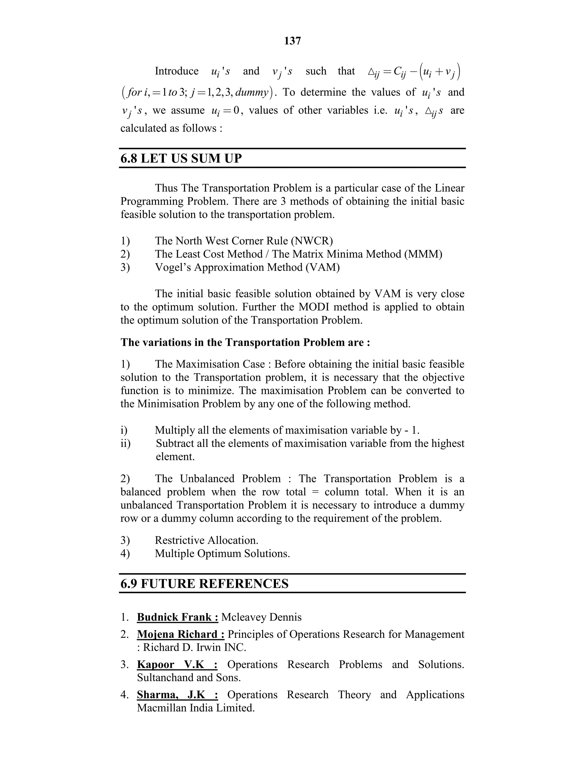 137
Introduce 'iu s and 'jv s such that  ij ij i jC u v         
 , 1 3; 1,2,3,for i to j dummy          . To determine the values of 'iu s and
'jv s , we assume 0iu   , values of other variables i.e. 'iu s , ij s are
calculated as follows :
6.8 LET US SUM UP
Thus The Transportation Problem is a particular case of the Linear
Programming Problem. There are 3 methods of obtaining the initial basic
feasible solution to the transportation problem.
1) The North West Corner Rule (NWCR)
2) The Least Cost Method / The Matrix Minima Method (MMM)
3) Vogel’s Approximation Method (VAM)
The initial basic feasible solution obtained by VAM is very close
to the optimum solution. Further the MODI method is applied to obtain
the optimum solution of the Transportation Problem.
The variations in the Transportation Problem are :
1) The Maximisation Case : Before obtaining the initial basic feasible
solution to the Transportation problem, it is necessary that the objective
function is to minimize. The maximisation Problem can be converted to
the Minimisation Problem by any one of the following method.
i) Multiply all the elements of maximisation variable by - 1.
ii) Subtract all the elements of maximisation variable from the highest
element.
2) The Unbalanced Problem : The Transportation Problem is a
balanced problem when the row total = column total. When it is an
unbalanced Transportation Problem it is necessary to introduce a dummy
row or a dummy column according to the requirement of the problem.
3) Restrictive Allocation.
4) Multiple Optimum Solutions.
6.9 FUTURE REFERENCES
1. Budnick Frank : Mcleavey Dennis
2. Mojena Richard : Principles of Operations Research for Management
: Richard D. Irwin INC.
3. Kapoor V.K : Operations Research Problems and Solutions.
Sultanchand and Sons.
4. Sharma, J.K : Operations Research Theory and Applications
Macmillan India Limited.
 