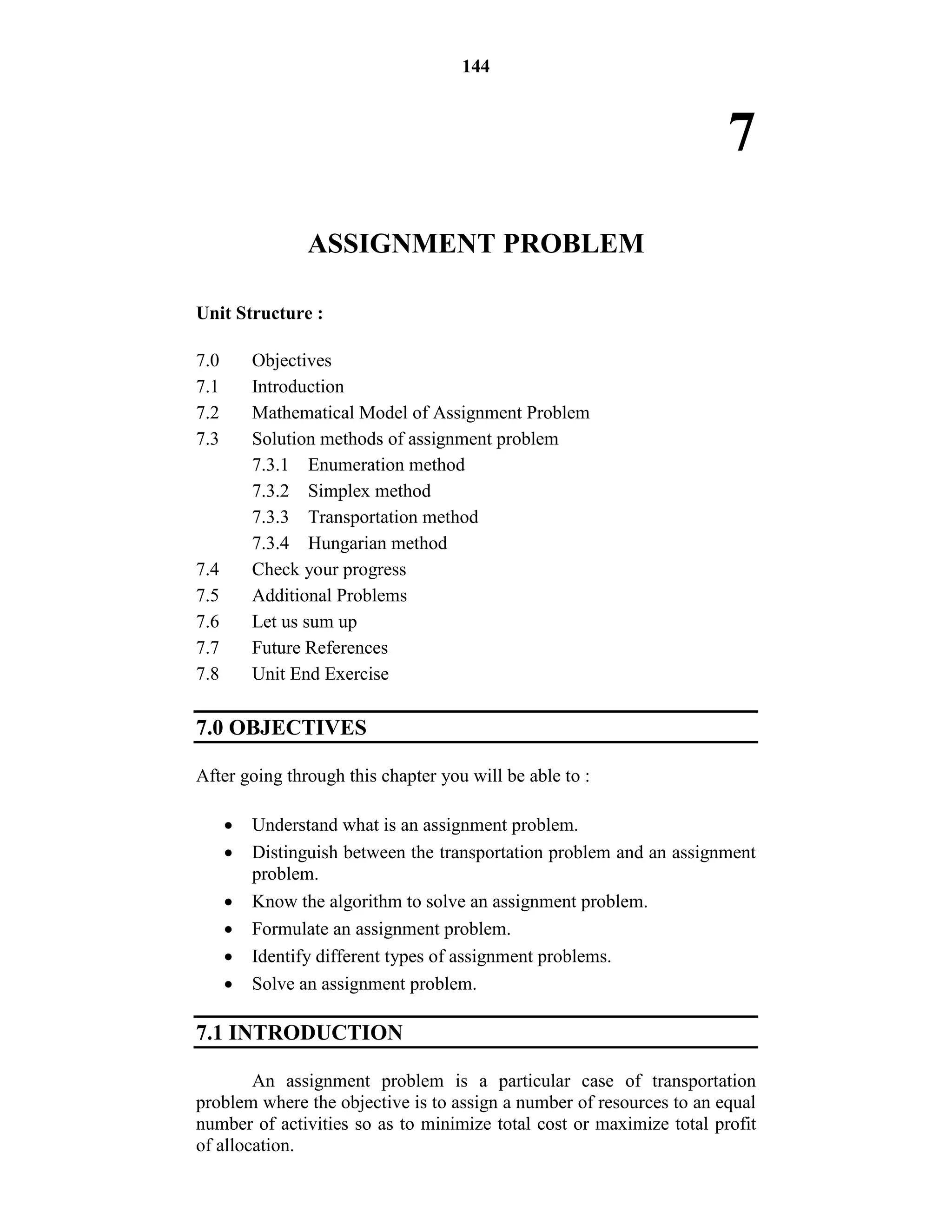 144
7
ASSIGNMENT PROBLEM
Unit Structure :
7.0 Objectives
7.1 Introduction
7.2 Mathematical Model of Assignment Problem
7.3 Solution methods of assignment problem
7.3.1 Enumeration method
7.3.2 Simplex method
7.3.3 Transportation method
7.3.4 Hungarian method
7.4 Check your progress
7.5 Additional Problems
7.6 Let us sum up
7.7 Future References
7.8 Unit End Exercise
7.0 OBJECTIVES
After going through this chapter you will be able to :
 Understand what is an assignment problem.
 Distinguish between the transportation problem and an assignment
problem.
 Know the algorithm to solve an assignment problem.
 Formulate an assignment problem.
 Identify different types of assignment problems.
 Solve an assignment problem.
7.1 INTRODUCTION
An assignment problem is a particular case of transportation
problem where the objective is to assign a number of resources to an equal
number of activities so as to minimize total cost or maximize total profit
of allocation.
 