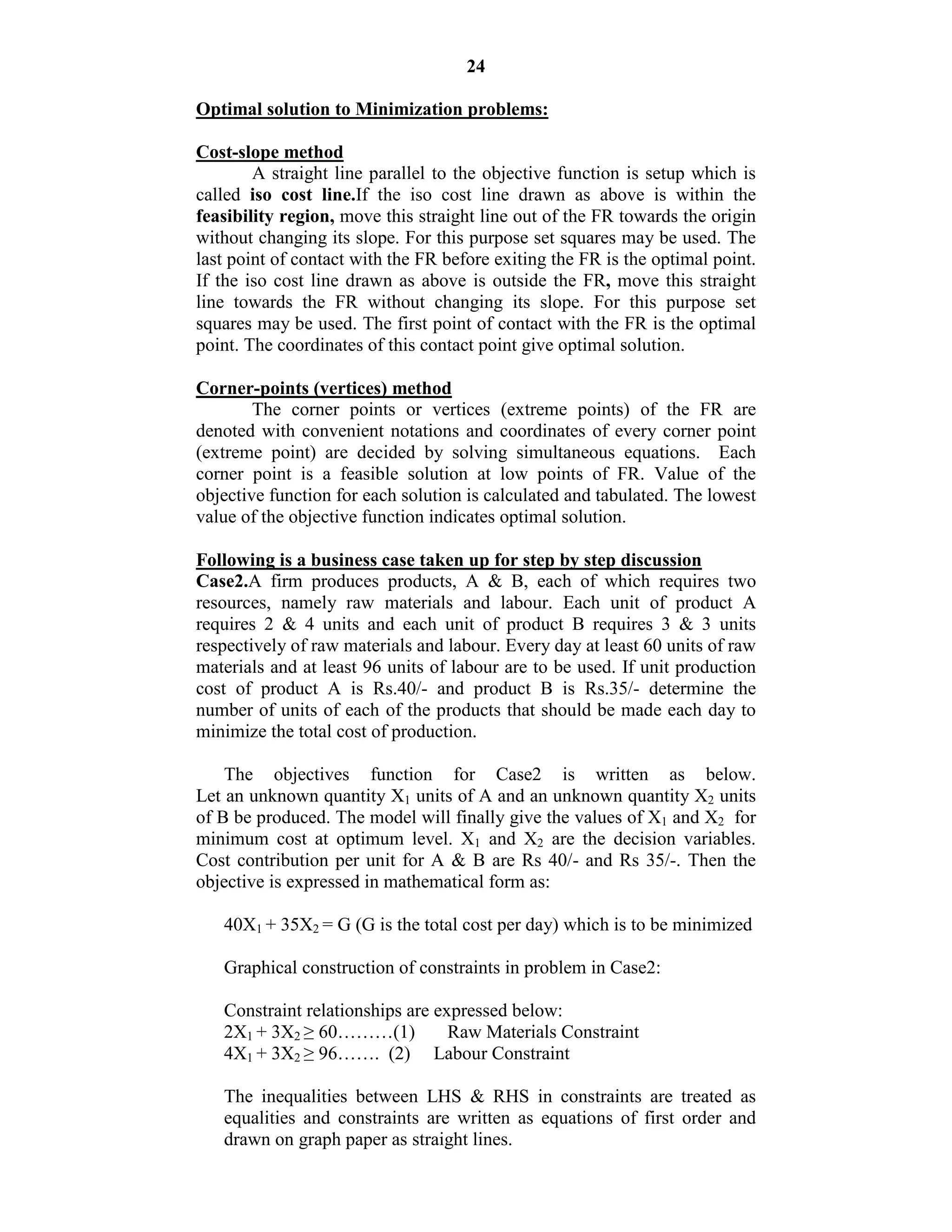 24
Optimal solution to Minimization problems:
Cost-slope method
A straight line parallel to the objective function is setup which is
called iso cost line.If the iso cost line drawn as above is within the
feasibility region, move this straight line out of the FR towards the origin
without changing its slope. For this purpose set squares may be used. The
last point of contact with the FR before exiting the FR is the optimal point.
If the iso cost line drawn as above is outside the FR, move this straight
line towards the FR without changing its slope. For this purpose set
squares may be used. The first point of contact with the FR is the optimal
point. The coordinates of this contact point give optimal solution.
Corner-points (vertices) method
The corner points or vertices (extreme points) of the FR are
denoted with convenient notations and coordinates of every corner point
(extreme point) are decided by solving simultaneous equations. Each
corner point is a feasible solution at low points of FR. Value of the
objective function for each solution is calculated and tabulated. The lowest
value of the objective function indicates optimal solution.
Following is a business case taken up for step by step discussion
Case2.A firm produces products, A & B, each of which requires two
resources, namely raw materials and labour. Each unit of product A
requires 2 & 4 units and each unit of product B requires 3 & 3 units
respectively of raw materials and labour. Every day at least 60 units of raw
materials and at least 96 units of labour are to be used. If unit production
cost of product A is Rs.40/- and product B is Rs.35/- determine the
number of units of each of the products that should be made each day to
minimize the total cost of production.
The objectives function for Case2 is written as below.
Let an unknown quantity X1 units of A and an unknown quantity X2 units
of B be produced. The model will finally give the values of X1 and X2 for
minimum cost at optimum level. X1 and X2 are the decision variables.
Cost contribution per unit for A & B are Rs 40/- and Rs 35/-. Then the
objective is expressed in mathematical form as:
40X1 + 35X2 = G (G is the total cost per day) which is to be minimized
Graphical construction of constraints in problem in Case2:
Constraint relationships are expressed below:
2X1 + 3X2 ≥ 60………(1) Raw Materials Constraint
4X1 + 3X2 ≥ 96……. (2) Labour Constraint
The inequalities between LHS & RHS in constraints are treated as
equalities and constraints are written as equations of first order and
drawn on graph paper as straight lines.
 
