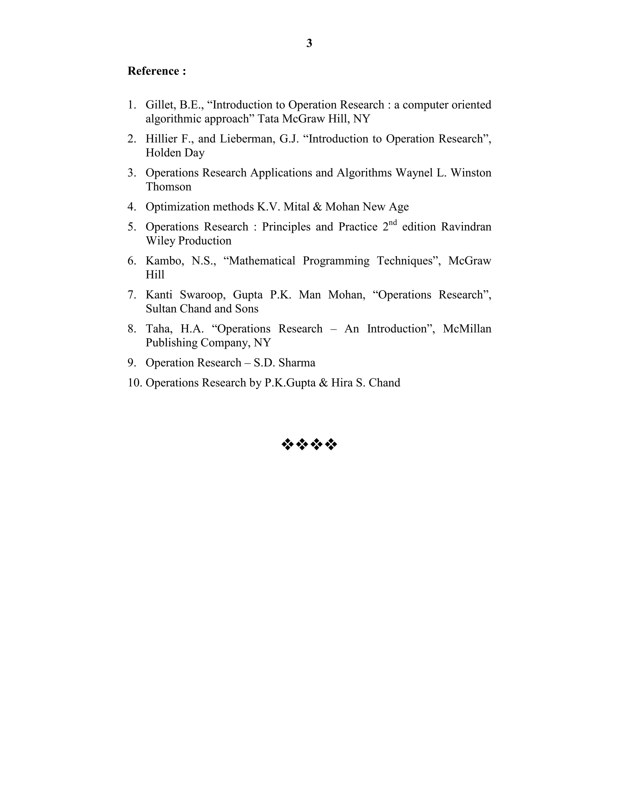 3
Reference :
1. Gillet, B.E., “Introduction to Operation Research : a computer oriented
algorithmic approach” Tata McGraw Hill, NY
2. Hillier F., and Lieberman, G.J. “Introduction to Operation Research”,
Holden Day
3. Operations Research Applications and Algorithms Waynel L. Winston
Thomson
4. Optimization methods K.V. Mital & Mohan New Age
5. Operations Research : Principles and Practice 2nd
edition Ravindran
Wiley Production
6. Kambo, N.S., “Mathematical Programming Techniques”, McGraw
Hill
7. Kanti Swaroop, Gupta P.K. Man Mohan, “Operations Research”,
Sultan Chand and Sons
8. Taha, H.A. “Operations Research – An Introduction”, McMillan
Publishing Company, NY
9. Operation Research – S.D. Sharma
10. Operations Research by P.K.Gupta & Hira S. Chand

 