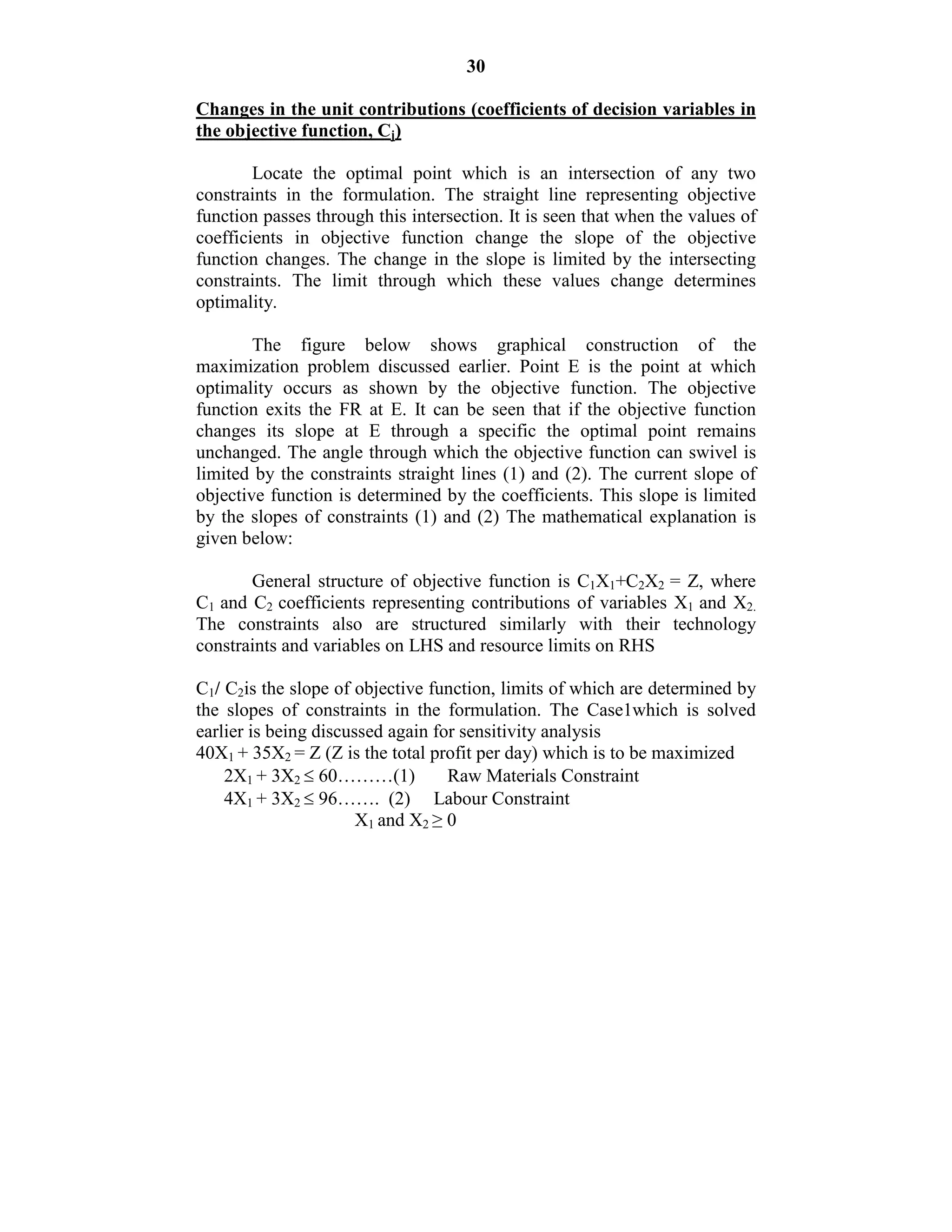 30
Changes in the unit contributions (coefficients of decision variables in
the objective function, Cj)
Locate the optimal point which is an intersection of any two
constraints in the formulation. The straight line representing objective
function passes through this intersection. It is seen that when the values of
coefficients in objective function change the slope of the objective
function changes. The change in the slope is limited by the intersecting
constraints. The limit through which these values change determines
optimality.
The figure below shows graphical construction of the
maximization problem discussed earlier. Point E is the point at which
optimality occurs as shown by the objective function. The objective
function exits the FR at E. It can be seen that if the objective function
changes its slope at E through a specific the optimal point remains
unchanged. The angle through which the objective function can swivel is
limited by the constraints straight lines (1) and (2). The current slope of
objective function is determined by the coefficients. This slope is limited
by the slopes of constraints (1) and (2) The mathematical explanation is
given below:
General structure of objective function is C1X1+C2X2 = Z, where
C1 and C2 coefficients representing contributions of variables X1 and X2.
The constraints also are structured similarly with their technology
constraints and variables on LHS and resource limits on RHS
C1/ C2is the slope of objective function, limits of which are determined by
the slopes of constraints in the formulation. The Case1which is solved
earlier is being discussed again for sensitivity analysis
40X1 + 35X2 = Z (Z is the total profit per day) which is to be maximized
2X1 + 3X2  60………(1) Raw Materials Constraint
4X1 + 3X2  96……. (2) Labour Constraint
X1 and X2 ≥ 0
 