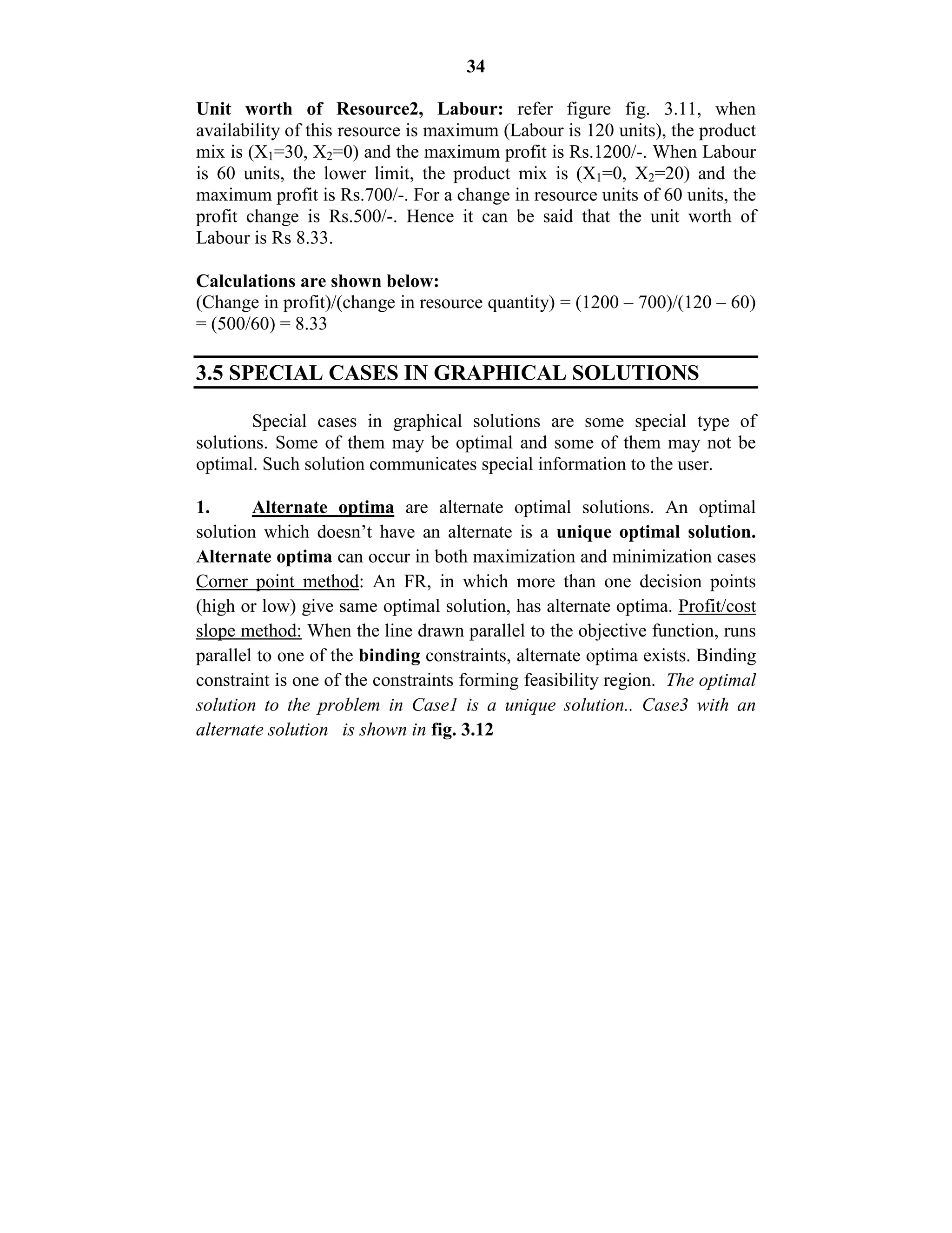 34
Unit worth of Resource2, Labour: refer figure fig. 3.11, when
availability of this resource is maximum (Labour is 120 units), the product
mix is (X1=30, X2=0) and the maximum profit is Rs.1200/-. When Labour
is 60 units, the lower limit, the product mix is (X1=0, X2=20) and the
maximum profit is Rs.700/-. For a change in resource units of 60 units, the
profit change is Rs.500/-. Hence it can be said that the unit worth of
Labour is Rs 8.33.
Calculations are shown below:
(Change in profit)/(change in resource quantity) = (1200 – 700)/(120 – 60)
= (500/60) = 8.33
3.5 SPECIAL CASES IN GRAPHICAL SOLUTIONS
Special cases in graphical solutions are some special type of
solutions. Some of them may be optimal and some of them may not be
optimal. Such solution communicates special information to the user.
1. Alternate optima are alternate optimal solutions. An optimal
solution which doesn’t have an alternate is a unique optimal solution.
Alternate optima can occur in both maximization and minimization cases
Corner point method: An FR, in which more than one decision points
(high or low) give same optimal solution, has alternate optima. Profit/cost
slope method: When the line drawn parallel to the objective function, runs
parallel to one of the binding constraints, alternate optima exists. Binding
constraint is one of the constraints forming feasibility region. The optimal
solution to the problem in Case1 is a unique solution.. Case3 with an
alternate solution is shown in fig. 3.12
 