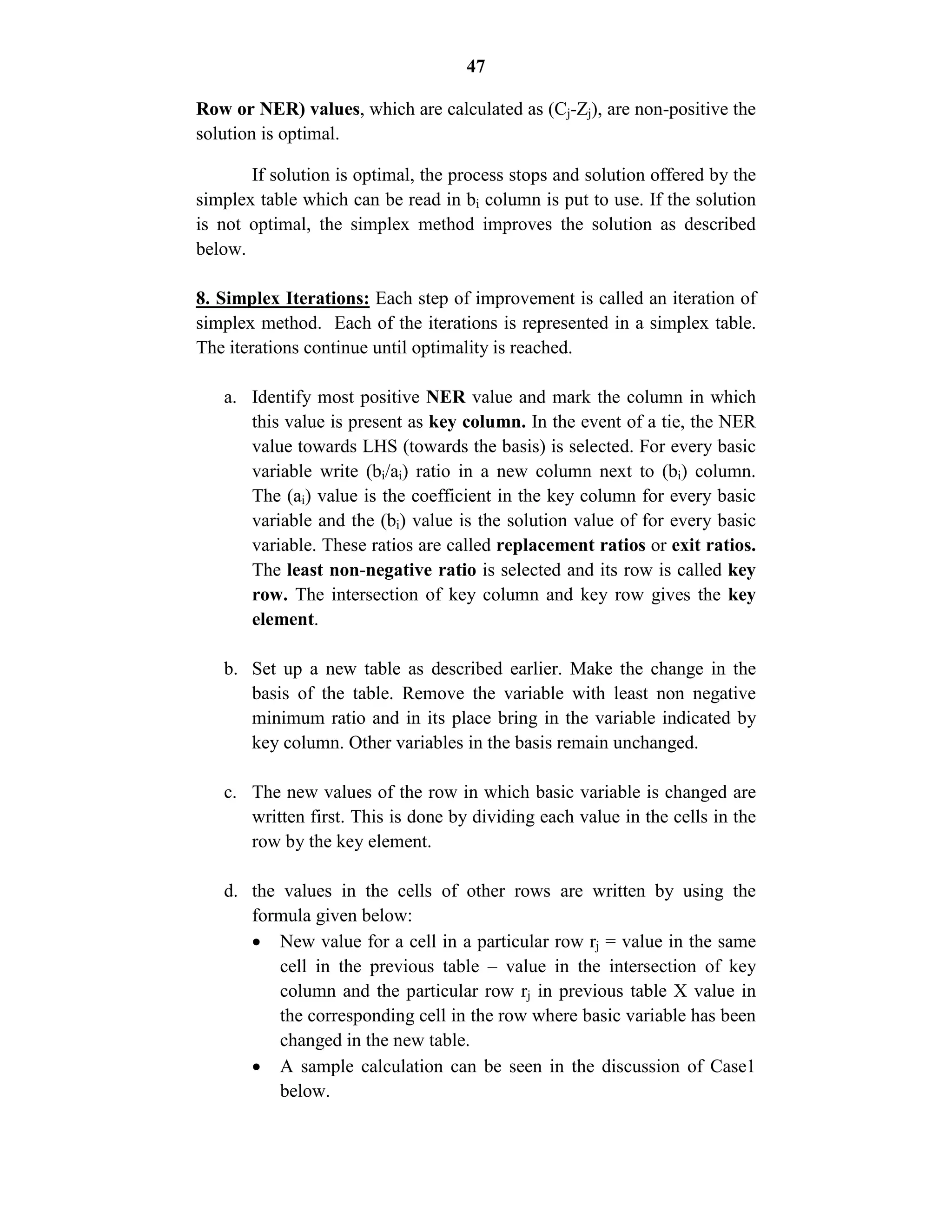 47
Row or NER) values, which are calculated as (Cj-Zj), are non-positive the
solution is optimal.
If solution is optimal, the process stops and solution offered by the
simplex table which can be read in bi column is put to use. If the solution
is not optimal, the simplex method improves the solution as described
below.
8. Simplex Iterations: Each step of improvement is called an iteration of
simplex method. Each of the iterations is represented in a simplex table.
The iterations continue until optimality is reached.
a. Identify most positive NER value and mark the column in which
this value is present as key column. In the event of a tie, the NER
value towards LHS (towards the basis) is selected. For every basic
variable write (bi/ai) ratio in a new column next to (bi) column.
The (ai) value is the coefficient in the key column for every basic
variable and the (bi) value is the solution value of for every basic
variable. These ratios are called replacement ratios or exit ratios.
The least non-negative ratio is selected and its row is called key
row. The intersection of key column and key row gives the key
element.
b. Set up a new table as described earlier. Make the change in the
basis of the table. Remove the variable with least non negative
minimum ratio and in its place bring in the variable indicated by
key column. Other variables in the basis remain unchanged.
c. The new values of the row in which basic variable is changed are
written first. This is done by dividing each value in the cells in the
row by the key element.
d. the values in the cells of other rows are written by using the
formula given below:
 New value for a cell in a particular row rj = value in the same
cell in the previous table – value in the intersection of key
column and the particular row rj in previous table X value in
the corresponding cell in the row where basic variable has been
changed in the new table.
 A sample calculation can be seen in the discussion of Case1
below.
 