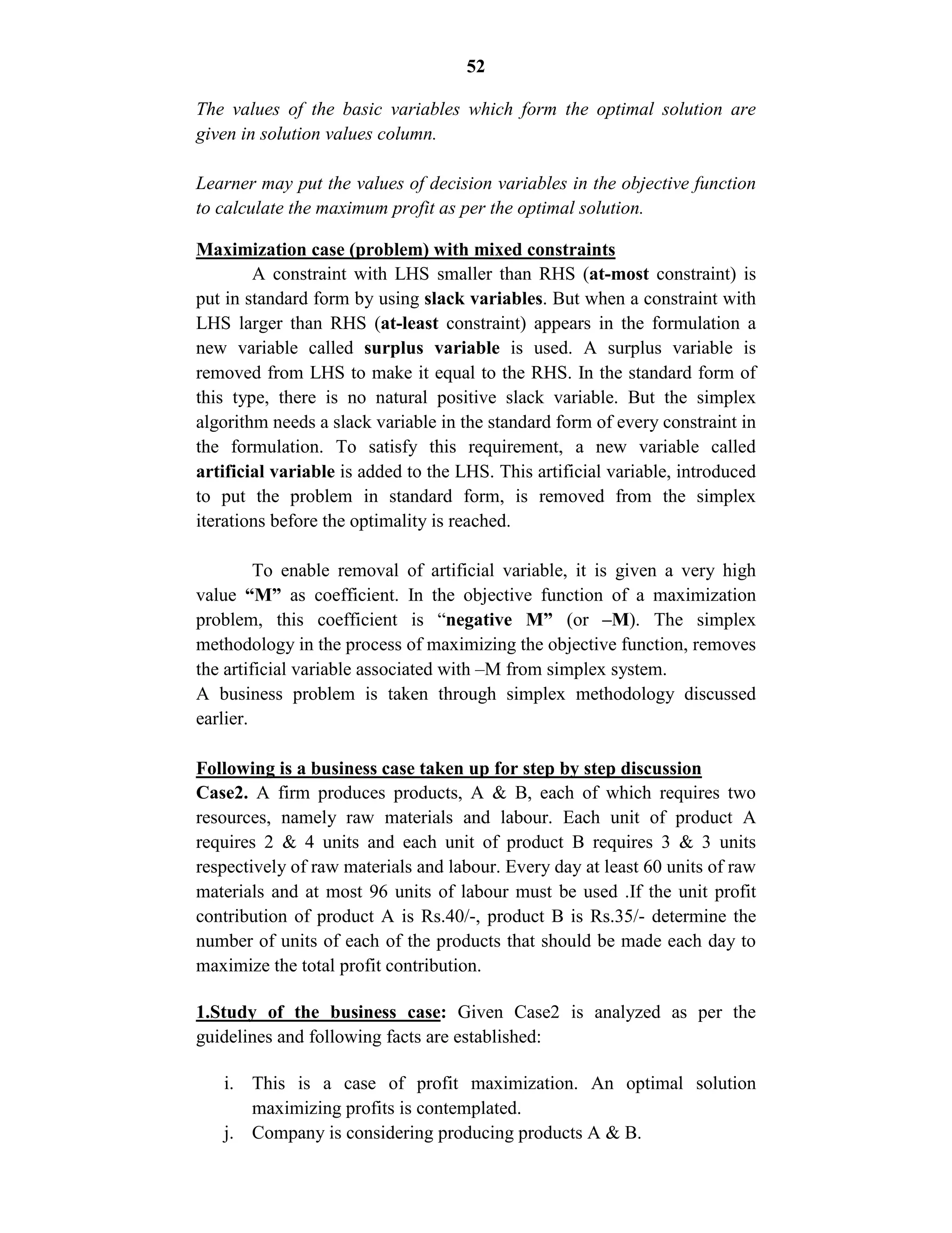 52
The values of the basic variables which form the optimal solution are
given in solution values column.
Learner may put the values of decision variables in the objective function
to calculate the maximum profit as per the optimal solution.
Maximization case (problem) with mixed constraints
A constraint with LHS smaller than RHS (at-most constraint) is
put in standard form by using slack variables. But when a constraint with
LHS larger than RHS (at-least constraint) appears in the formulation a
new variable called surplus variable is used. A surplus variable is
removed from LHS to make it equal to the RHS. In the standard form of
this type, there is no natural positive slack variable. But the simplex
algorithm needs a slack variable in the standard form of every constraint in
the formulation. To satisfy this requirement, a new variable called
artificial variable is added to the LHS. This artificial variable, introduced
to put the problem in standard form, is removed from the simplex
iterations before the optimality is reached.
To enable removal of artificial variable, it is given a very high
value “M” as coefficient. In the objective function of a maximization
problem, this coefficient is “negative M” (or –M). The simplex
methodology in the process of maximizing the objective function, removes
the artificial variable associated with –M from simplex system.
A business problem is taken through simplex methodology discussed
earlier.
Following is a business case taken up for step by step discussion
Case2. A firm produces products, A & B, each of which requires two
resources, namely raw materials and labour. Each unit of product A
requires 2 & 4 units and each unit of product B requires 3 & 3 units
respectively of raw materials and labour. Every day at least 60 units of raw
materials and at most 96 units of labour must be used .If the unit profit
contribution of product A is Rs.40/-, product B is Rs.35/- determine the
number of units of each of the products that should be made each day to
maximize the total profit contribution.
1.Study of the business case: Given Case2 is analyzed as per the
guidelines and following facts are established:
i. This is a case of profit maximization. An optimal solution
maximizing profits is contemplated.
j. Company is considering producing products A & B.
 