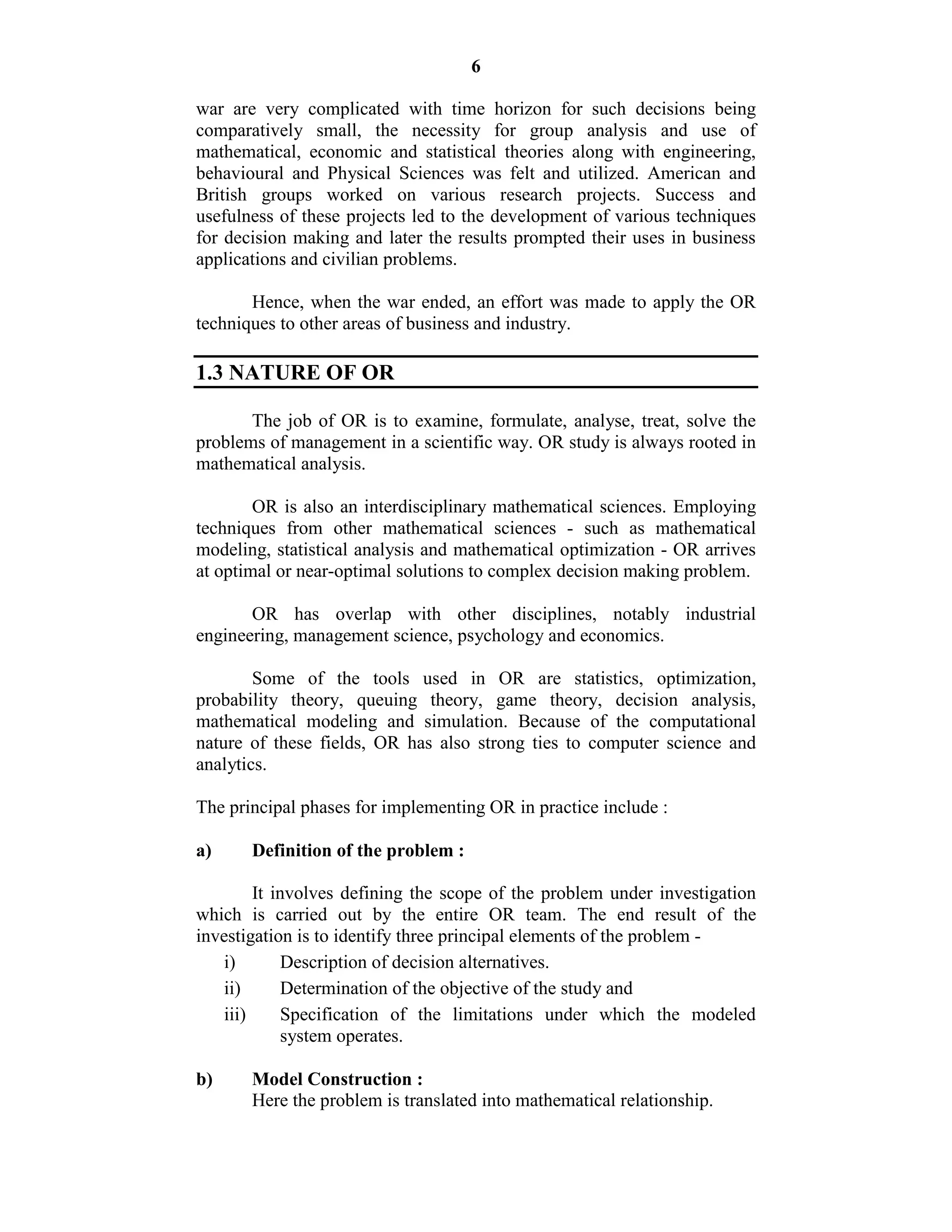 6
war are very complicated with time horizon for such decisions being
comparatively small, the necessity for group analysis and use of
mathematical, economic and statistical theories along with engineering,
behavioural and Physical Sciences was felt and utilized. American and
British groups worked on various research projects. Success and
usefulness of these projects led to the development of various techniques
for decision making and later the results prompted their uses in business
applications and civilian problems.
Hence, when the war ended, an effort was made to apply the OR
techniques to other areas of business and industry.
1.3 NATURE OF OR
The job of OR is to examine, formulate, analyse, treat, solve the
problems of management in a scientific way. OR study is always rooted in
mathematical analysis.
OR is also an interdisciplinary mathematical sciences. Employing
techniques from other mathematical sciences - such as mathematical
modeling, statistical analysis and mathematical optimization - OR arrives
at optimal or near-optimal solutions to complex decision making problem.
OR has overlap with other disciplines, notably industrial
engineering, management science, psychology and economics.
Some of the tools used in OR are statistics, optimization,
probability theory, queuing theory, game theory, decision analysis,
mathematical modeling and simulation. Because of the computational
nature of these fields, OR has also strong ties to computer science and
analytics.
The principal phases for implementing OR in practice include :
a) Definition of the problem :
It involves defining the scope of the problem under investigation
which is carried out by the entire OR team. The end result of the
investigation is to identify three principal elements of the problem -
i) Description of decision alternatives.
ii) Determination of the objective of the study and
iii) Specification of the limitations under which the modeled
system operates.
b) Model Construction :
Here the problem is translated into mathematical relationship.
 