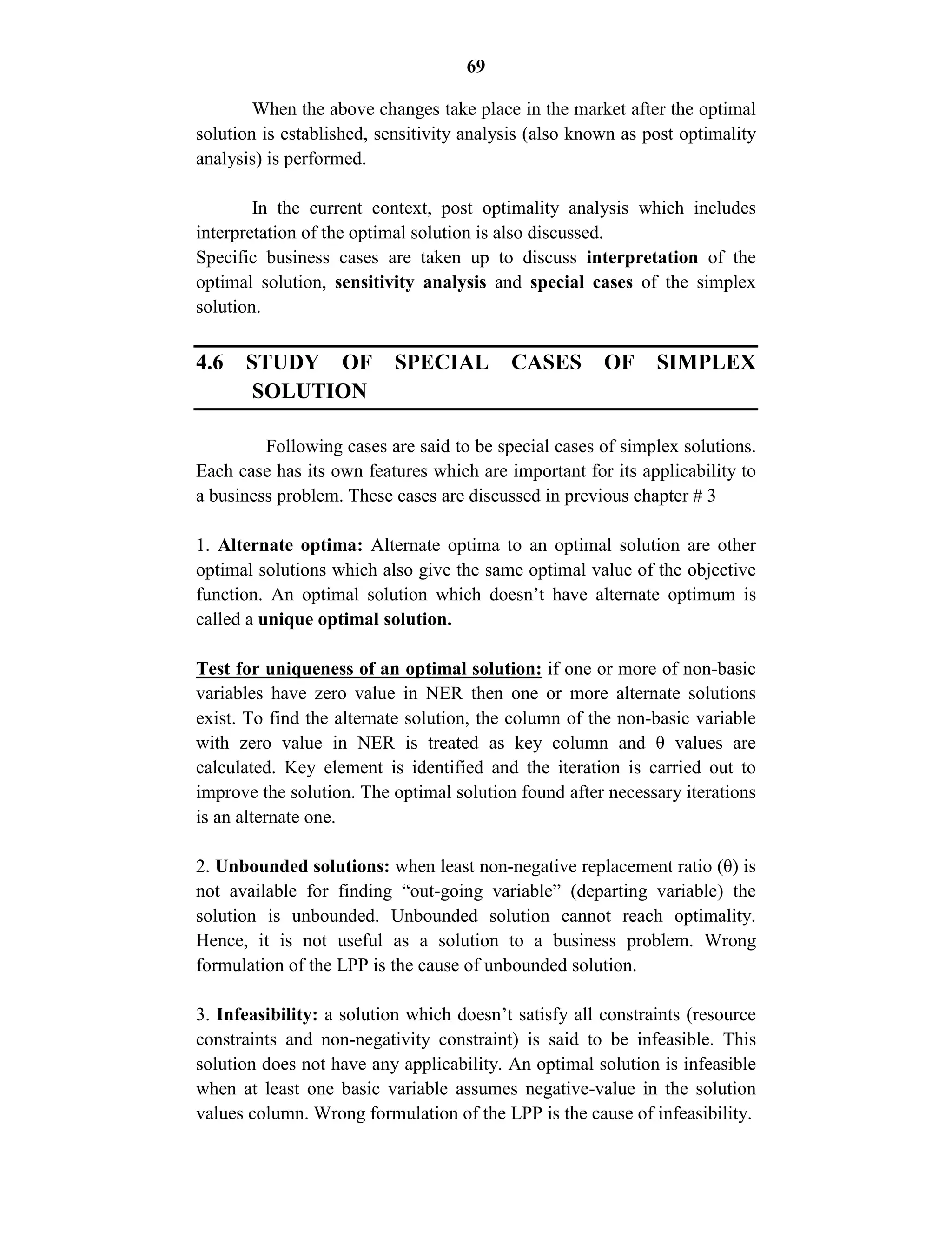 69
When the above changes take place in the market after the optimal
solution is established, sensitivity analysis (also known as post optimality
analysis) is performed.
In the current context, post optimality analysis which includes
interpretation of the optimal solution is also discussed.
Specific business cases are taken up to discuss interpretation of the
optimal solution, sensitivity analysis and special cases of the simplex
solution.
4.6 STUDY OF SPECIAL CASES OF SIMPLEX
SOLUTION
Following cases are said to be special cases of simplex solutions.
Each case has its own features which are important for its applicability to
a business problem. These cases are discussed in previous chapter # 3
1. Alternate optima: Alternate optima to an optimal solution are other
optimal solutions which also give the same optimal value of the objective
function. An optimal solution which doesn’t have alternate optimum is
called a unique optimal solution.
Test for uniqueness of an optimal solution: if one or more of non-basic
variables have zero value in NER then one or more alternate solutions
exist. To find the alternate solution, the column of the non-basic variable
with zero value in NER is treated as key column and θ values are
calculated. Key element is identified and the iteration is carried out to
improve the solution. The optimal solution found after necessary iterations
is an alternate one.
2. Unbounded solutions: when least non-negative replacement ratio (θ) is
not available for finding “out-going variable” (departing variable) the
solution is unbounded. Unbounded solution cannot reach optimality.
Hence, it is not useful as a solution to a business problem. Wrong
formulation of the LPP is the cause of unbounded solution.
3. Infeasibility: a solution which doesn’t satisfy all constraints (resource
constraints and non-negativity constraint) is said to be infeasible. This
solution does not have any applicability. An optimal solution is infeasible
when at least one basic variable assumes negative-value in the solution
values column. Wrong formulation of the LPP is the cause of infeasibility.
 