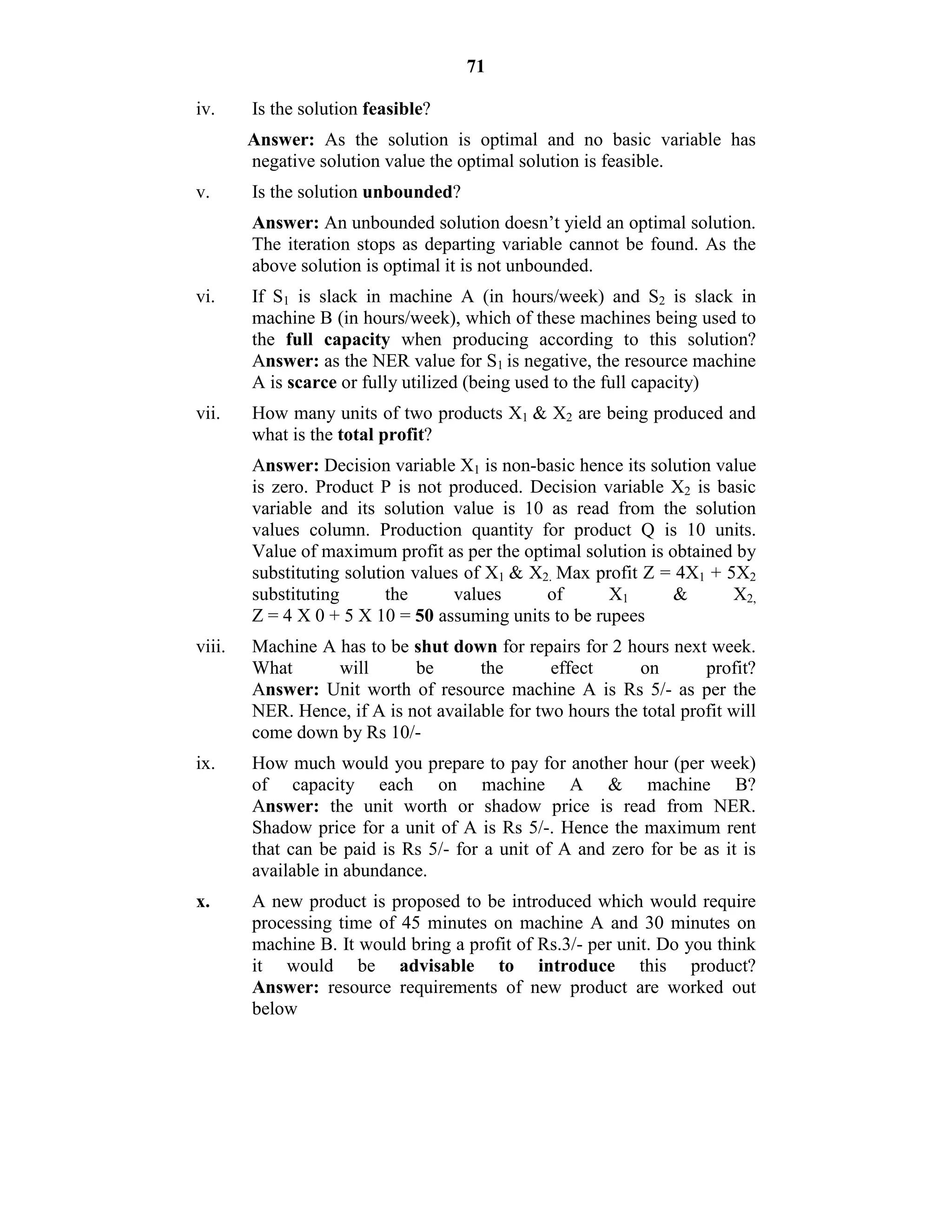 71
iv. Is the solution feasible?
Answer: As the solution is optimal and no basic variable has
negative solution value the optimal solution is feasible.
v. Is the solution unbounded?
Answer: An unbounded solution doesn’t yield an optimal solution.
The iteration stops as departing variable cannot be found. As the
above solution is optimal it is not unbounded.
vi. If S1 is slack in machine A (in hours/week) and S2 is slack in
machine B (in hours/week), which of these machines being used to
the full capacity when producing according to this solution?
Answer: as the NER value for S1 is negative, the resource machine
A is scarce or fully utilized (being used to the full capacity)
vii. How many units of two products X1 & X2 are being produced and
what is the total profit?
Answer: Decision variable X1 is non-basic hence its solution value
is zero. Product P is not produced. Decision variable X2 is basic
variable and its solution value is 10 as read from the solution
values column. Production quantity for product Q is 10 units.
Value of maximum profit as per the optimal solution is obtained by
substituting solution values of X1 & X2. Max profit Z = 4X1 + 5X2
substituting the values of X1 & X2,
Z = 4 X 0 + 5 X 10 = 50 assuming units to be rupees
viii. Machine A has to be shut down for repairs for 2 hours next week.
What will be the effect on profit?
Answer: Unit worth of resource machine A is Rs 5/- as per the
NER. Hence, if A is not available for two hours the total profit will
come down by Rs 10/-
ix. How much would you prepare to pay for another hour (per week)
of capacity each on machine A & machine B?
Answer: the unit worth or shadow price is read from NER.
Shadow price for a unit of A is Rs 5/-. Hence the maximum rent
that can be paid is Rs 5/- for a unit of A and zero for be as it is
available in abundance.
x. A new product is proposed to be introduced which would require
processing time of 45 minutes on machine A and 30 minutes on
machine B. It would bring a profit of Rs.3/- per unit. Do you think
it would be advisable to introduce this product?
Answer: resource requirements of new product are worked out
below
 